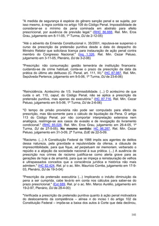"A medida de segurança é espécie do gênero sanção penal e se sujeita, por
isso mesmo, à regra contida no artigo 109 do Código Penal. Impossibilidade de
considerar-se o mínimo da pena cominada em abstrato para efeito
prescricional, por ausência de previsão legal." (RHC 86.888, Rel. Min. Eros
Grau, julgamento em 8-11-05, 1ª Turma, DJ de 2-12-05)

"Até o advento da Emenda Constitucional n. 35/2001, reputava-se suspenso o
curso da prescrição da pretensão punitiva desde a data do despacho do
Ministro Relator que solicitava licença para instauração de ação penal contra
membro do Congresso Nacional." (Inq 1.326, Rel. Min. Cezar Peluso,
julgamento em 3-11-05, Plenário, DJ de 3-2-06)

"Prescrição: não consumação: gestão temerária de instituição financeira:
cuidando-se de crime habitual, conta-se o prazo da prescrição da data da
prática do último ato delituoso (C. Penal, art. 111, III)." (HC 87.987, Rel. Min.
Sepúlveda Pertence, julgamento em 9-5-06, 1ª Turma, DJ de 23-6-06)



"Reincidência. Acréscimo de 1/3. Inadmissibilidade. (...) O acréscimo de que
cuida o art. 110, caput, do Código Penal, não se aplica a prescrição da
pretensão punitiva, mas apenas da executória." (HC 87.716, Rel. Min. Cezar
Peluso, julgamento em 9-5-06, 1ª Turma, DJ de 2-6-06)

"O tempo de prisão provisória não pode ser computado para efeito da
prescrição, mas tão-somente para o cálculo de liquidação da Pena. O artigo
113 do Código Penal, por não comportar interpretação extensiva nem
analógica, restringe-se aos casos de evasão e de revogação do livramento
condicional." (RHC 85.026, Rel. Min. Eros Grau, julgamento em 26-4-05, 1ª
Turma, DJ de 27-5-05). No mesmo sentido: HC 96.287, Rel. Min. Cezar
Peluso, julgamento em 31-3-09, 2ª Turma, DJE de 22-5-09.

"Racismo. (...) A Constituição Federal de 1988 impôs aos agentes de delitos
dessa natureza, pela gravidade e repulsividade da ofensa, a cláusula de
imprescritibilidade, para que fique, ad perpetuam rei memoriam, verberado o
repúdio e a abjeção da sociedade nacional à sua prática. (...) A ausência de
prescrição nos crimes de racismo justifica-se como alerta grave para as
gerações de hoje e de amanhã, para que se impeça a reinstauração de velhos
e ultrapassados conceitos que a consciência jurídica e histórica não mais
admitem." (HC 82.424, Rel. p/ o ac. Min. Maurício Corrêa, julgamento em 17-9-
03, Plenário, DJ de 19-3-04)

"Prescrição da pretensão executória (...) Implicando o indulto diminuição da
pena a ser cumprida, cabe levá-lo em conta nos cálculos para saber-se do
prazo prescricional." (Ext 689, Rel. p/ o ac. Min. Marco Aurélio, julgamento em
19-2-97, Plenário, DJ de 28-4-00)

"Verificada a prescrição da pretensão punitiva quanto à ação penal motivadora
do deslocamento da competência – alínea n do inciso I do artigo 102 da
Constituição Federal – impõe-se a baixa dos autos à Corte que dela declinou,


                                                                             141
 