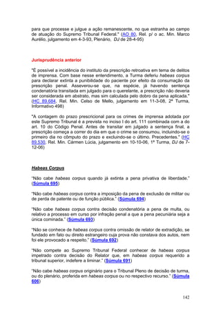 para que processe e julgue a ação remanescente, no que estranha ao campo
de atuação do Supremo Tribunal Federal." (AO 80, Rel. p/ o ac. Min. Marco
Aurélio, julgamento em 4-3-93, Plenário, DJ de 28-4-95)



Jurisprudência anterior

"É possível a incidência do instituto da prescrição retroativa em tema de delitos
de imprensa. Com base nesse entendimento, a Turma deferiu habeas corpus
para declarar extinta a punibilidade do paciente por efeito da consumação da
prescrição penal. Asseverou-se que, na espécie, já havendo sentença
condenatória transitada em julgado para o querelante, a prescrição não deveria
ser considerada em abstrato, mas sim calculada pelo dobro da pena aplicada."
(HC 89.684, Rel. Min. Celso de Mello, julgamento em 11-3-08, 2ª Turma,
Informativo 498)

"A contagem do prazo prescricional para os crimes de imprensa adotada por
este Supremo Tribunal é a prevista no inciso I do art. 111 combinada com a do
art. 10 do Código Penal. Antes de transitar em julgado a sentença final, a
prescrição começa a correr do dia em que o crime se consumou, incluindo-se o
primeiro dia no cômputo do prazo e excluindo-se o último. Precedentes." (HC
89.530, Rel. Min. Cármen Lúcia, julgamento em 10-10-06, 1ª Turma, DJ de 7-
12-06)



Habeas Corpus

“Não cabe habeas corpus quando já extinta a pena privativa de liberdade.”
(Súmula 695)

“Não cabe habeas corpus contra a imposição da pena de exclusão de militar ou
de perda de patente ou de função pública.” (Súmula 694)

“Não cabe habeas corpus contra decisão condenatória a pena de multa, ou
relativo a processo em curso por infração penal a que a pena pecuniária seja a
única cominada.” (Súmula 693)

“Não se conhece de habeas corpus contra omissão de relator de extradição, se
fundado em fato ou direito estrangeiro cuja prova não constava dos autos, nem
foi ele provocado a respeito.” (Súmula 692)

“Não compete ao Supremo Tribunal Federal conhecer de habeas corpus
impetrado contra decisão do Relator que, em habeas corpus requerido a
tribunal superior, indefere a liminar.” (Súmula 691)

“Não cabe habeas corpus originário para o Tribunal Pleno de decisão de turma,
ou do plenário, proferida em habeas corpus ou no respectivo recurso.” (Súmula
606)


                                                                             142
 