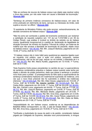 “Não se conhece de recurso de habeas corpus cujo objeto seja resolver sobre
o ônus das custas, por não estar mais em causa a liberdade de locomoção.”
(Súmula 395)

“Sentença de primeira instância concessiva de habeas-corpus, em caso de
crime praticado em detrimento de bens, serviços ou interesses da União, está
sujeita a recurso ‘ex officio’.” (Súmula 344)

“O assistente do Ministério Público não pode recorrer, extraordinariamente, de
decisão concessiva de habeas-corpus.” (Súmula 208)

“Não há como ser conhecido o pedido de livramento condicional, por reclamar
a satisfação de requisito subjetivo (art. 131 da Lei 7.210/1984 e art. 83 do
Código Penal), cuja análise é inviável no âmbito da estreita via do habeas
corpus. Igualmente incognoscível é o pedido de ‘declaração da ilegalidade da
situação funcional’ de ministro do Superior Tribunal de Justiça, por tratar-se de
matéria que não envolve a liberdade de locomoção do paciente, objeto único
do habeas corpus.” (HC 96.593, Rel. Min. Joaquim Barbosa, julgamento em 20-
10-09, 2ª Turma, DJE de 13-11-09)

 “O habeas corpus não é meio hábil para questionar-se aspectos ligados quer
ao inquérito civil público, quer à ação civil pública, porquanto, nesses
procedimentos, não se faz em jogo, sequer na via indireta, a liberdade de ir e
vir.” (HC 90.378, Rel. Min. Marco Aurélio, julgamento em 13-10-09, 1ª Turma,
DJE de 6-11-09)

“Esta Suprema Corte possui precedentes no sentido de que ‘a superveniência
da sentença condenatória prejudica o habeas corpus quando esse tenha por
objeto o decreto de prisão preventiva, dado que passa a sentença a constituir
novo título para a prisão’. O prosseguimento do feito após a superveniência da
sentença condenatória implicaria em inadmissível supressão de instância, uma
vez que o novo título prisional não foi submetido à análise das instâncias
inferiores.” (HC 97.649-AgR, Rel. Min. Ellen Gracie, julgamento em 15-9-09, 2ª
Turma, DJE de 9-10-09). No mesmo sentido: HC 93.023-AgR, Rel. Min.
Carlos Britto, julgamento em 28-10-09, 1ª Turma, DJE de 24-4-09; HC 96.655,
Rel. Min. Cármen Lúcia, julgamento em 9-6-09, 1ª Turma, DJE de 1º-7-09; HC
96.712, Rel. Min. Joaquim Barbosa, julgamento em 2-6-09, 2ª Turma, DJE de
21-8-09; HC 96.018, Rel. Min. Menezes Direito, julgamento em 24-3-09, 1ª
Turma, DJE de 7-8-09; HC 93.518, Rel. Min. Eros Grau, julgamento em 3-3-09,
2ª Turma, DJE de 14-8-09; HC 97.819, Rel. Min. Cezar Peluso, julgamento em
3-3-09, 2ª Turma, DJE de 8-5-09; HC 95.439-AgR, Rel. Min. Celso de Mello,
julgamento em 25-11-08, 2ª Turma, DJE de 17-4-09.

“Impossibilidade de, em habeas corpus, avaliar-se se as dependências do
Batalhão Militar correspondem, ou não, a sala de Estado Maior.” (HC 99.439,
Rel. Min. Eros Grau, julgamento em 15-9-09, 2ª Turma, DJE de 6-11-09)

"Verificada a duplicidade de causa de pedir e de pedido, considerado habeas
julgado por Colegiado do Supremo, descabe novo pronunciamento, à míngua



                                                                             143
 