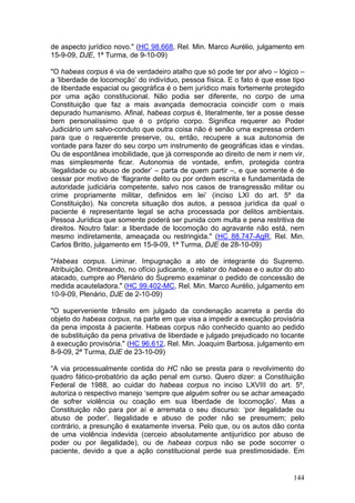 de aspecto jurídico novo." (HC 98.668, Rel. Min. Marco Aurélio, julgamento em
15-9-09, DJE, 1ª Turma, de 9-10-09)

"O habeas corpus é via de verdadeiro atalho que só pode ter por alvo – lógico –
a ‘liberdade de locomoção’ do indivíduo, pessoa física. E o fato é que esse tipo
de liberdade espacial ou geográfica é o bem jurídico mais fortemente protegido
por uma ação constitucional. Não podia ser diferente, no corpo de uma
Constituição que faz a mais avançada democracia coincidir com o mais
depurado humanismo. Afinal, habeas corpus é, literalmente, ter a posse desse
bem personalíssimo que é o próprio corpo. Significa requerer ao Poder
Judiciário um salvo-conduto que outra coisa não é senão uma expressa ordem
para que o requerente preserve, ou, então, recupere a sua autonomia de
vontade para fazer do seu corpo um instrumento de geográficas idas e vindas.
Ou de espontânea imobilidade, que já corresponde ao direito de nem ir nem vir,
mas simplesmente ficar. Autonomia de vontade, enfim, protegida contra
‘ilegalidade ou abuso de poder’ – parta de quem partir –, e que somente é de
cessar por motivo de ‘flagrante delito ou por ordem escrita e fundamentada de
autoridade judiciária competente, salvo nos casos de transgressão militar ou
crime propriamente militar, definidos em lei’ (inciso LXI do art. 5º da
Constituição). Na concreta situação dos autos, a pessoa jurídica da qual o
paciente é representante legal se acha processada por delitos ambientais.
Pessoa Jurídica que somente poderá ser punida com multa e pena restritiva de
direitos. Noutro falar: a liberdade de locomoção do agravante não está, nem
mesmo indiretamente, ameaçada ou restringida." (HC 88.747-AgR, Rel. Min.
Carlos Britto, julgamento em 15-9-09, 1ª Turma, DJE de 28-10-09)

"Habeas corpus. Liminar. Impugnação a ato de integrante do Supremo.
Atribuição. Ombreando, no ofício judicante, o relator do habeas e o autor do ato
atacado, cumpre ao Plenário do Supremo examinar o pedido de concessão de
medida acauteladora." (HC 99.402-MC, Rel. Min. Marco Aurélio, julgamento em
10-9-09, Plenário, DJE de 2-10-09)

"O superveniente trânsito em julgado da condenação acarreta a perda do
objeto do habeas corpus, na parte em que visa a impedir a execução provisória
da pena imposta à paciente. Habeas corpus não conhecido quanto ao pedido
de substituição da pena privativa de liberdade e julgado prejudicado no tocante
à execução provisória." (HC 96.612, Rel. Min. Joaquim Barbosa, julgamento em
8-9-09, 2ª Turma, DJE de 23-10-09)

“A via processualmente contida do HC não se presta para o revolvimento do
quadro fático-probatório da ação penal em curso. Quero dizer: a Constituição
Federal de 1988, ao cuidar do habeas corpus no inciso LXVIII do art. 5º,
autoriza o respectivo manejo ‘sempre que alguém sofrer ou se achar ameaçado
de sofrer violência ou coação em sua liberdade de locomoção’. Mas a
Constituição não para por aí e arremata o seu discurso: ‘por ilegalidade ou
abuso de poder’. Ilegalidade e abuso de poder não se presumem; pelo
contrário, a presunção é exatamente inversa. Pelo que, ou os autos dão conta
de uma violência indevida (cerceio absolutamente antijurídico por abuso de
poder ou por ilegalidade), ou de habeas corpus não se pode socorrer o
paciente, devido a que a ação constitucional perde sua prestimosidade. Em


                                                                            144
 
