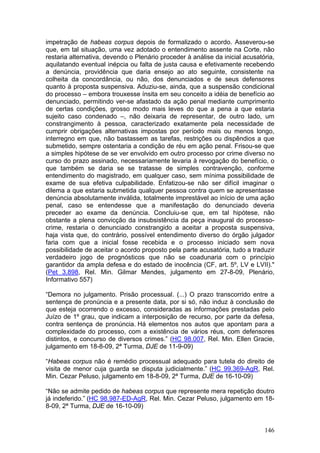 impetração de habeas corpus depois de formalizado o acordo. Asseverou-se
que, em tal situação, uma vez adotado o entendimento assente na Corte, não
restaria alternativa, devendo o Plenário proceder à análise da inicial acusatória,
aquilatando eventual inépcia ou falta de justa causa e efetivamente recebendo
a denúncia, providência que daria ensejo ao ato seguinte, consistente na
colheita da concordância, ou não, dos denunciados e de seus defensores
quanto à proposta suspensiva. Aduziu-se, ainda, que a suspensão condicional
do processo – embora trouxesse ínsita em seu conceito a idéia de benefício ao
denunciado, permitindo ver-se afastado da ação penal mediante cumprimento
de certas condições, grosso modo mais leves do que a pena a que estaria
sujeito caso condenado –, não deixaria de representar, de outro lado, um
constrangimento à pessoa, caracterizado exatamente pela necessidade de
cumprir obrigações alternativas impostas por período mais ou menos longo,
interregno em que, não bastassem as tarefas, restrições ou dispêndios a que
submetido, sempre ostentaria a condição de réu em ação penal. Frisou-se que
a simples hipótese de se ver envolvido em outro processo por crime diverso no
curso do prazo assinado, necessariamente levaria à revogação do benefício, o
que também se daria se se tratasse de simples contravenção, conforme
entendimento do magistrado, em qualquer caso, sem mínima possibilidade de
exame de sua efetiva culpabilidade. Enfatizou-se não ser difícil imaginar o
dilema a que estaria submetida qualquer pessoa contra quem se apresentasse
denúncia absolutamente inválida, totalmente imprestável ao início de uma ação
penal, caso se entendesse que a manifestação do denunciado deveria
preceder ao exame da denúncia. Concluiu-se que, em tal hipótese, não
obstante a plena convicção da insubsistência da peça inaugural do processo-
crime, restaria o denunciado constrangido a aceitar a proposta suspensiva,
haja vista que, do contrário, possível entendimento diverso do órgão julgador
faria com que a inicial fosse recebida e o processo iniciado sem nova
possibilidade de aceitar o acordo proposto pela parte acusatória, tudo a traduzir
verdadeiro jogo de prognósticos que não se coadunaria com o princípio
garantidor da ampla defesa e do estado de inocência (CF, art. 5º, LV e LVII)."
(Pet 3.898, Rel. Min. Gilmar Mendes, julgamento em 27-8-09, Plenário,
Informativo 557)

“Demora no julgamento. Prisão processual. (...) O prazo transcorrido entre a
sentença de pronúncia e a presente data, por si só, não induz à conclusão de
que esteja ocorrendo o excesso, consideradas as informações prestadas pelo
Juízo de 1º grau, que indicam a interposição de recurso, por parte da defesa,
contra sentença de pronúncia. Há elementos nos autos que apontam para a
complexidade do processo, com a existência de vários réus, com defensores
distintos, e concurso de diversos crimes.” (HC 98.007, Rel. Min. Ellen Gracie,
julgamento em 18-8-09, 2ª Turma, DJE de 11-9-09)

“Habeas corpus não é remédio processual adequado para tutela do direito de
visita de menor cuja guarda se disputa judicialmente.” (HC 99.369-AgR, Rel.
Min. Cezar Peluso, julgamento em 18-8-09, 2ª Turma, DJE de 16-10-09)

“Não se admite pedido de habeas corpus que represente mera repetição doutro
já indeferido.” (HC 98.987-ED-AgR, Rel. Min. Cezar Peluso, julgamento em 18-
8-09, 2ª Turma, DJE de 16-10-09)


                                                                              146
 