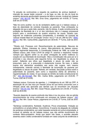 "A solução da controvérsia a respeito da ausência de animus laedendi –
intenção de causar lesão corporal – e da fuga, ou não, do réu do local do
acidente demanda aprofundado reexame de fatos e provas, inviável em habeas
corpus." (HC 98.318, Rel. Min. Eros Grau, julgamento em 4-8-09, 2ª Turma,
DJE de 23-10-09)

“Não há como acolher, na via de verdadeiro atalho que é o habeas corpus, a
tese da atipicidade da conduta imputada ao paciente. Tese embasada na
alegação de que a ação dele, paciente, não foi dolosa. A ação constitucional de
proteção da liberdade de ir e vir dos indivíduos não é o espaço processual
próprio para o revolvimento do quadro empírico da causa. Quadro que,
segundo as instâncias judicantes competentes, é revelador da conduta de
‘colocar moeda falsa em circulação’ (inciso I do § 1º do art. 289 do CP).” (RHC
93.817, Rel. Min. Carlos Britto, julgamento em 30-6-09, 1ª Turma, DJE de 28-8-
09)

 “Direito civil. Processo civil. Reconhecimento de paternidade. Recurso de
apelação. Efeitos. Interesse do menor. Não-cabimento de habeas corpus.
Agravo regimental desprovido. A Constituição Federal de 1988, ao cuidar de
habeas corpus, pelo inciso LXVIII do artigo 5º, autoriza o respectivo manejo
‘sempre que alguém sofrer ou se achar ameaçado de sofrer violência ou
coação em sua liberdade de locomoção’. Mas a Constituição não para por aí e
arremata o seu discurso pela seguinte forma: ‘por ilegalidade ou abuso de
poder’. Saltando aos olhos que ilegalidade e abuso de poder não se
presumem, pois, aí, a presunção é exatamente inversa. No caso, o detido
exame dos elementos acostados aos autos não sugere, nem mesmo
indiretamente, indevido cerceio à liberdade de locomoção do paciente por
ilegalidade ou abuso de poder. Retrata, em verdade, discussão jurídica sobre a
paternidade do paciente, bem como a respectiva oferta de alimentos e
regulamentação de visitas. O que escapa ao âmbito da tutela constitucional do
HC.” (HC 98.732-AgR, Rel. Min. Carlos Britto, julgamento em 23-6-09, 1ª
Turma, DJE de 21-8-09)

“Habeas corpus. Concurso de agentes. (...) Inteligência do art. 580 do CPP. A
absolvição de um dos réus por inexistir prova de que tenha concorrido com a
infração penal não aproveita aos demais que se encontrem em situação
diversa.” (HC 87.743, Rel. Min. Cezar Peluso, julgamento em 2-6-09, 2ª Turma,
DJE de 26-6-09)

“Quando dependa de exame profundo dos fatos à luz da prova, não se admite
reconhecimento de crime continuado em processo de habeas corpus.” (HC
84.302, Rel. Min. Cezar Peluso, julgamento em 2-6-09, 2ª Turma, DJE de 26-6-
09)

“Sentença condenatória. Nulidade. Ausência. Prova emprestada. Violação ao
contraditório e à ampla defesa. Inocorrência. O exame da alegação de nulidade
da sentença condenatória, por estar baseada somente em prova emprestada, é
inviável na estreita via do habeas corpus, que não admite revolvimento do
contexto fático-probatório. Ainda que assim não fosse, o acórdão atacado
assentou estar o édito condenatório fundado em vasto conjunto de evidências e


                                                                           147
 