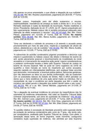 não apenas na prova emprestada, o que afasta a alegação de sua nulidade.”
(HC 95.186, Rel. Min. Ricardo Lewandowski, julgamento em 26-5-09, 1ª Turma,
DJE de 12-6-09)

“Habeas corpus. Impetração para dar efeito suspensivo a recurso.
Inadmissibilidade. Inexistência de ameaça ou lesão a direito de ir, vir ou ficar.
Remédio destinado à tutela da liberdade de locomoção. Pedido indeferido in
limine. Precedente. Aplicação do art. 5º, LXVIII, da CF. Agravo prejudicado por
fato superveniente. Habeas corpus não é remédio processual adequado para
obtenção de efeito suspensivo a recurso.” (HC 95.147-AgR, Rel. Min. Cezar
Peluso, julgamento em 12-5-09, 2ª Turma, DJE de 7-8-09). No mesmo
sentido: RHC 86.468, Rel. Min. Marco Aurélio, julgamento em 19-8-08, 1ª
Turma, DJE de 20-2-09.

“Uma vez declarada a nulidade do processo e já estando o acusado preso
provisoriamente por mais de sete anos, impõe-se a expedição de alvará de
soltura, afastando-se o ato de custódia.” (HC 94.292, Rel. Min. Marco Aurélio,
julgamento em 12-5-09, 1ª Turma, DJE de 2-10-09)

“A sobrevinda de acórdão condenatório julgando procedente a denúncia cuja
inépcia é questionada no habeas corpus não afasta o interesse de exame do
writ, sendo plenamente possível o reconhecimento da inviabilidade da inicial
acusatória e o trancamento da respectiva ação penal, mesmo considerando-se
a posterior confirmação levada a efeito pelo Superior Tribunal de Justiça no
exame de recurso especial. Não se pode ter como sugestivo do crime de
quadrilha a mera menção ao nome do impetrante por outros acusados,
segundo captada em interceptações telefônicas, sem qualquer base concreta
que demonstre, minimamente, a eventual prática delitiva. Denúncias genéricas,
que não descrevem os fatos na sua devida conformação, não se coadunam
com os postulados básicos do Estado de Direito. Não é difícil perceber os
danos que a mera existência de uma ação penal impõe ao indivíduo. Daí a
necessidade de rigor e prudência por parte daqueles que têm o poder de
iniciativa nas ações penais e daqueles que podem decidir sobre o seu curso.”
(HC 89.310, Rel. p/ o ac. Min. Gilmar Mendes, julgamento em 31-3-09, 2ª
Turma, DJE de 13-11-09)

"Se a alegação da eventual incidência do princípio da insignificância não foi
submetida às instâncias antecedentes, não cabe ao Supremo Tribunal delas
conhecer originariamente, sob pena de supressão de instância." (HC 96.520,
Rel. Min. Cármen Lúcia, julgamento em 24-3-09, 1ª Turma, DJE de 24-4-09).
No mesmo sentido: HC 94.816, Rel. Min. Eros Grau, julgamento em 4-8-09,
2ª Turma, DJE de 23-10-09; HC 97.254, Rel. Min. Ellen Gracie, julgamento em
2-6-09, 2ª Turma, DJE de 19-6-09.

“A questão relativa à concessão de liberdade provisória está superada diante
da prolação de sentença condenatória pelo Juízo de 1º grau, não tendo sido,
por conseqüência, analisada pelo Superior Tribunal de Justiça. Com efeito, a
apreciação desse tema, de forma originária, neste momento, configuraria
verdadeira dupla supressão de instância, não admitida por esta Suprema



                                                                             148
 