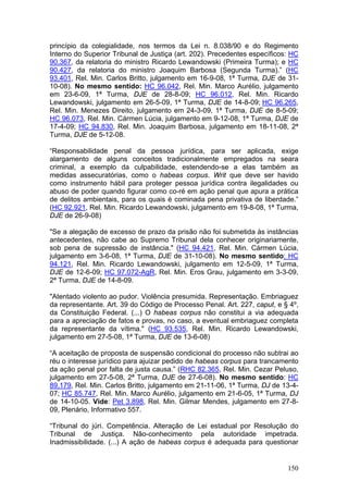 princípio da colegialidade, nos termos da Lei n. 8.038/90 e do Regimento
Interno do Superior Tribunal de Justiça (art. 202). Precedentes específicos: HC
90.367, da relatoria do ministro Ricardo Lewandowski (Primeira Turma); e HC
90.427, da relatoria do ministro Joaquim Barbosa (Segunda Turma).” (HC
93.401, Rel. Min. Carlos Britto, julgamento em 16-9-08, 1ª Turma, DJE de 31-
10-08). No mesmo sentido: HC 96.042, Rel. Min. Marco Aurélio, julgamento
em 23-6-09, 1ª Turma, DJE de 28-8-09; HC 96.012, Rel. Min. Ricardo
Lewandowski, julgamento em 26-5-09, 1ª Turma, DJE de 14-8-09; HC 96.265,
Rel. Min. Menezes Direito, julgamento em 24-3-09, 1ª Turma, DJE de 8-5-09;
HC 96.073, Rel. Min. Cármen Lúcia, julgamento em 9-12-08, 1ª Turma, DJE de
17-4-09; HC 94.830, Rel. Min. Joaquim Barbosa, julgamento em 18-11-08, 2ª
Turma, DJE de 5-12-08.

“Responsabilidade penal da pessoa jurídica, para ser aplicada, exige
alargamento de alguns conceitos tradicionalmente empregados na seara
criminal, a exemplo da culpabilidade, estendendo-se a elas também as
medidas assecuratórias, como o habeas corpus. Writ que deve ser havido
como instrumento hábil para proteger pessoa jurídica contra ilegalidades ou
abuso de poder quando figurar como co-ré em ação penal que apura a prática
de delitos ambientais, para os quais é cominada pena privativa de liberdade.”
(HC 92.921, Rel. Min. Ricardo Lewandowski, julgamento em 19-8-08, 1ª Turma,
DJE de 26-9-08)

"Se a alegação de excesso de prazo da prisão não foi submetida às instâncias
antecedentes, não cabe ao Supremo Tribunal dela conhecer originariamente,
sob pena de supressão de instância." (HC 94.421, Rel. Min. Cármen Lúcia,
julgamento em 3-6-08, 1ª Turma, DJE de 31-10-08). No mesmo sentido: HC
94.121, Rel. Min. Ricardo Lewandowski, julgamento em 12-5-09, 1ª Turma,
DJE de 12-6-09; HC 97.072-AgR, Rel. Min. Eros Grau, julgamento em 3-3-09,
2ª Turma, DJE de 14-8-09.

"Atentado violento ao pudor. Violência presumida. Representação. Embriaguez
da representante. Art. 39 do Código de Processo Penal. Art. 227, caput, e § 4º,
da Constituição Federal. (...) O habeas corpus não constitui a via adequada
para a apreciação de fatos e provas, no caso, a eventual embriaguez completa
da representante da vítima." (HC 93.535, Rel. Min. Ricardo Lewandowski,
julgamento em 27-5-08, 1ª Turma, DJE de 13-6-08)

“A aceitação de proposta de suspensão condicional do processo não subtrai ao
réu o interesse jurídico para ajuizar pedido de habeas corpus para trancamento
da ação penal por falta de justa causa.” (RHC 82.365, Rel. Min. Cezar Peluso,
julgamento em 27-5-08, 2ª Turma, DJE de 27-6-08). No mesmo sentido: HC
89.179, Rel. Min. Carlos Britto, julgamento em 21-11-06, 1ª Turma, DJ de 13-4-
07; HC 85.747, Rel. Min. Marco Aurélio, julgamento em 21-6-05, 1ª Turma, DJ
de 14-10-05. Vide: Pet 3.898, Rel. Min. Gilmar Mendes, julgamento em 27-8-
09, Plenário, Informativo 557.

“Tribunal do júri. Competência. Alteração de Lei estadual por Resolução do
Tribunal de Justiça. Não-conhecimento pela autoridade impetrada.
Inadmissibilidade. (...) A ação de habeas corpus é adequada para questionar


                                                                           150
 