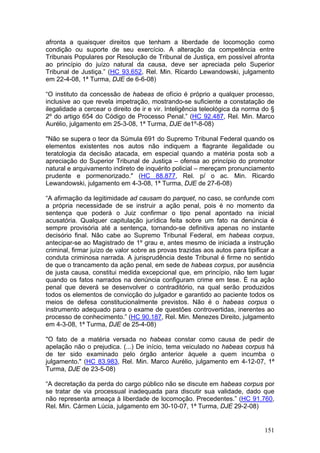afronta a quaisquer direitos que tenham a liberdade de locomoção como
condição ou suporte de seu exercício. A alteração da competência entre
Tribunais Populares por Resolução de Tribunal de Justiça, em possível afronta
ao princípio do juízo natural da causa, deve ser apreciada pelo Superior
Tribunal de Justiça.” (HC 93.652, Rel. Min. Ricardo Lewandowski, julgamento
em 22-4-08, 1ª Turma, DJE de 6-6-08)

“O instituto da concessão de habeas de ofício é próprio a qualquer processo,
inclusive ao que revela impetração, mostrando-se suficiente a constatação de
ilegalidade a cercear o direito de ir e vir. Inteligência teleológica da norma do §
2º do artigo 654 do Código de Processo Penal.” (HC 92.487, Rel. Min. Marco
Aurélio, julgamento em 25-3-08, 1ª Turma, DJE de1º-8-08)

"Não se supera o teor da Súmula 691 do Supremo Tribunal Federal quando os
elementos existentes nos autos não indiquem a flagrante ilegalidade ou
teratologia da decisão atacada, em especial quando a matéria posta sob a
apreciação do Superior Tribunal de Justiça – ofensa ao princípio do promotor
natural e arquivamento indireto de inquérito policial – mereçam pronunciamento
prudente e pormenorizado." (HC 88.877, Rel. p/ o ac. Min. Ricardo
Lewandowski, julgamento em 4-3-08, 1ª Turma, DJE de 27-6-08)

“A afirmação da legitimidade ad causam do parquet, no caso, se confunde com
a própria necessidade de se instruir a ação penal, pois é no momento da
sentença que poderá o Juiz confirmar o tipo penal apontado na inicial
acusatória. Qualquer capitulação jurídica feita sobre um fato na denúncia é
sempre provisória até a sentença, tornando-se definitiva apenas no instante
decisório final. Não cabe ao Supremo Tribunal Federal, em habeas corpus,
antecipar-se ao Magistrado de 1º grau e, antes mesmo de iniciada a instrução
criminal, firmar juízo de valor sobre as provas trazidas aos autos para tipificar a
conduta criminosa narrada. A jurisprudência deste Tribunal é firme no sentido
de que o trancamento da ação penal, em sede de habeas corpus, por ausência
de justa causa, constitui medida excepcional que, em princípio, não tem lugar
quando os fatos narrados na denúncia configuram crime em tese. É na ação
penal que deverá se desenvolver o contraditório, na qual serão produzidos
todos os elementos de convicção do julgador e garantido ao paciente todos os
meios de defesa constitucionalmente previstos. Não é o habeas corpus o
instrumento adequado para o exame de questões controvertidas, inerentes ao
processo de conhecimento.” (HC 90.187, Rel. Min. Menezes Direito, julgamento
em 4-3-08, 1ª Turma, DJE de 25-4-08)

"O fato de a matéria versada no habeas constar como causa de pedir de
apelação não o prejudica. (...) De início, tema veiculado no habeas corpus há
de ter sido examinado pelo órgão anterior àquele a quem incumba o
julgamento." (HC 83.983, Rel. Min. Marco Aurélio, julgamento em 4-12-07, 1ª
Turma, DJE de 23-5-08)

“A decretação da perda do cargo público não se discute em habeas corpus por
se tratar de via processual inadequada para discutir sua validade, dado que
não representa ameaça à liberdade de locomoção. Precedentes.” (HC 91.760,
Rel. Min. Cármen Lúcia, julgamento em 30-10-07, 1ª Turma, DJE 29-2-08)


                                                                               151
 
