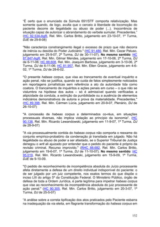 “É certo que o enunciado da Súmula 691/STF comporta relativização. Mas
somente quando, de logo, avulta que o cerceio à liberdade de locomoção do
paciente decorre de ilegalidade ou abuso de poder (...). Inocorrência de
situação capaz de autorizar o abrandamento do verbete sumular. Precedentes.”
(HC 92.534-AgR, Rel. Min. Carlos Britto, julgamento em 23-10-07, 1ª Turma,
DJE de 29-8-08)

"Não caracteriza constrangimento ilegal o excesso de prazo que não decorra
de inércia ou desídia do Poder Judiciário." (HC 91.480, Rel. Min. Cezar Peluso,
julgamento em 25-9-07, 2ª Turma, DJ de 30-11-07). No mesmo sentido: HC
87.847-AgR, Rel. Min. Gilmar Mendes, julgamento em 17-10-06, 2ª Turma, DJ
de 6-11-06; HC 88.608, Rel. Min. Joaquim Barbosa, julgamento em 3-10-06, 2ª
Turma, DJ de 6-11-06; HC 81.957, Rel. Min. Ellen Gracie, julgamento em 4-6-
02, 1ª Turma, DJ de 28-6-02.

"O presente habeas corpus, que visa ao trancamento de eventual inquérito e
ação penal, não se justifica, quando se cuida de fatos simplesmente noticiados
em reportagens jornalísticas sem referência a ato da autoridade tida como
coatora. O trancamento de inquéritos e ações penais em curso – o que não se
vislumbra na hipótese dos autos – só é admissível quando verificadas a
atipicidade da conduta, a extinção da punibilidade ou a ausência de elementos
indiciários demonstrativos de autoria e prova da materialidade. Precedentes."
(HC 89.398, Rel. Min. Cármen Lúcia, julgamento em 20-9-07, Plenário, DJ de
26-10-07)

"A concessão de habeas corpus a determinados co-réus, em situações
processuais diversas, não implica violação ao princípio da isonomia". (HC
90.138, Rel. Min. Ricardo Lewandowski, julgamento em 11-9-07, 1ª Turma, DJ
de 28-9-07)

"A via processualmente contida do habeas corpus não comporta o reexame do
conjunto empírico-probatório da condenação já transitada em julgado. Não há
ilegalidade ou abuso de poder a ser afastado, se o Superior Tribunal de Justiça
denegou o writ ali ajuizado por entender que o pedido do paciente é próprio da
revisão criminal. Recurso improvido." (RHC 88.682, Rel. Min. Carlos Britto,
julgamento em 19-6-07, 1ª Turma, DJ de 11-10-07). No mesmo sentido: HC
95.019, Rel. Min. Ricardo Lewandowski, julgamento em 15-9-09, 1ª Turma,
DJE de 9-10-09.

"O pedido de reconhecimento de incompetência absoluta do Juízo processante
afeta diretamente a defesa de um direito individual indisponível do paciente: o
de ser julgado por um juiz competente, nos exatos termos do que dispõe o
inciso LIII do artigo 5º da Constituição Federal. O Ministério Público, órgão de
defesa de toda a Ordem Jurídica, é parte legítima para impetrar habeas corpus
que vise ao reconhecimento da incompetência absoluta do juiz processante de
ação penal." (HC 90.305, Rel. Min. Carlos Britto, julgamento em 20-3-07, 1ª
Turma, DJ de 25-5-07)

“A análise sobre a correta tipificação dos atos praticados pelo Paciente esbarra
na inadequação da via eleita, em flagrante transformação do habeas corpus em


                                                                            152
 