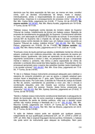 denúncia que faz clara exposição de fato que, ao menos em tese, constitui
crime, com as devidas circunstâncias de tempo, modo e espaço,
individualizando, ainda, a responsabilidade do acusado e portando rol de
testemunhas, imperioso é o prosseguimento do processo crime.” (HC 86.786,
Rel. Min. Carlos Britto, julgamento em 2-5-06, 1ª Turma, DJ de 23-3-07). No
mesmo sentido: HC 84.841, Rel. Min. Marco Aurélio, julgamento em 19-10-04,
1ª Turma, DJ de 19-11-04.

"Habeas corpus. Impetração contra decisão de ministro relator do Superior
Tribunal de Justiça. Indeferimento de liminar em habeas corpus. Rejeição de
proposta de cancelamento da súmula 691 do Supremo. Conhecimento admitido
no caso, com atenuação do alcance do enunciado da súmula. O enunciado da
súmula 691 do Supremo não o impede de, tal seja a hipótese, conhecer de
habeas corpus contra decisão do relator que, em habeas corpus requerido ao
Superior Tribunal de Justiça, indefere liminar." (HC 85.185, Rel. Min. Cezar
Peluso, julgamento em 10-8-05, DJ de 1º-9-06). No mesmo sentido: HC
91.690, Rel. Min. Marco Aurélio, julgamento em 6-11-07, DJE de 1º-2-08.

"Eventuais vícios do laudo pericial que atestou a debilidade mental da vítima de
estupro, praticado com violência presumida, não são passíveis de exame em
habeas corpus. Igualmente, não pode ser apreciado na via estreita do writ o
argumento conducente a excluir o dolo, na perspectiva de que a insanidade
mental é relativa e, portanto, não retirou a plena capacidade da vítima de
entender o conteúdo ético-social dos fatos ligados ao sexo. Precedentes. O rito
processual apropriado para o exame das questões trazidas nesta impetração é
o da revisão criminal." (HC 84.007, Rel. Min. Eros Grau, julgamento em 17-8-
04, 1ª Turma, DJ de 3-9-04)

"E não é o Habeas Corpus instrumento processual adequado para viabilizar o
reexame do conjunto probatório em que se apoiou o julgado estadual para
concluir haver a absolvição em 1º grau, pelo Tribunal do Júri, contrariado a
evidência dos autos. Por outro lado, a decisão do Tribunal de Justiça do Estado
do Rio de Janeiro, submetendo os pacientes a novo Júri, não o vincula à
condenação daqueles, pois não impede que conclua novamente pela
absolvição, se assim lhe parecer, ficando, desta forma, preservada sua
soberania." (HC 82.103, Rel. Min. Sydney Sanches, julgamento em 27-8-02, 1ª
Turma, DJ de 19-12-02)

“Sendo o habeas corpus instrumento constitucional destinado à salvaguarda do
direito de locomoção, não há como examinar a alegação de constrangimento
ilegal resultante da perda de direitos políticos, visto que a decisão nesse
sentido não implica ameaça à liberdade de ir e vir.” (HC 81.003, Rel. Min.
Maurício Corrêa, julgamento em 14-8-01, 2ª Turma, DJ de 19-10-01). No
mesmo sentido: (HC 74.272, Rel. Min. Néri da Silveira, julgamento em 22-9-
00, 2ª Turma, DJ de 3-9-96)

“A ação de habeas corpus pode ser ajuizada por qualquer pessoa,
independente de sua qualificação profissional (CF, art. 5º, LXVIII e LXXIII c/c
CPP, art. 654). Não é exigível linguagem técnico-jurídica. Entretanto, o habeas
não pode servir de instrumento para ataques às instituições. Nem para


                                                                            154
 