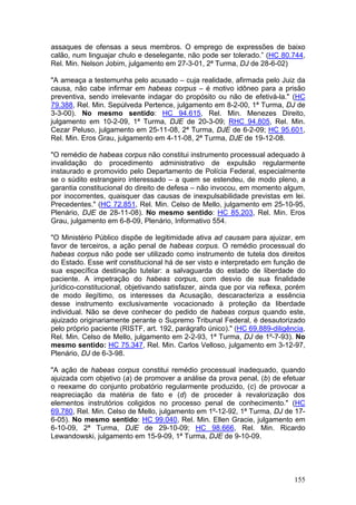 assaques de ofensas a seus membros. O emprego de expressões de baixo
calão, num linguajar chulo e deselegante, não pode ser tolerado.” (HC 80.744,
Rel. Min. Nelson Jobim, julgamento em 27-3-01, 2ª Turma, DJ de 28-6-02)

"A ameaça a testemunha pelo acusado – cuja realidade, afirmada pelo Juiz da
causa, não cabe infirmar em habeas corpus – é motivo idôneo para a prisão
preventiva, sendo irrelevante indagar do propósito ou não de efetivá-la." (HC
79.388, Rel. Min. Sepúlveda Pertence, julgamento em 8-2-00, 1ª Turma, DJ de
3-3-00). No mesmo sentido: HC 94.615, Rel. Min. Menezes Direito,
julgamento em 10-2-09, 1ª Turma, DJE de 20-3-09; RHC 94.805, Rel. Min.
Cezar Peluso, julgamento em 25-11-08, 2ª Turma, DJE de 6-2-09; HC 95.601,
Rel. Min. Eros Grau, julgamento em 4-11-08, 2ª Turma, DJE de 19-12-08.

"O remédio de habeas corpus não constitui instrumento processual adequado à
invalidação do procedimento administrativo de expulsão regularmente
instaurado e promovido pelo Departamento de Polícia Federal, especialmente
se o súdito estrangeiro interessado – a quem se estendeu, de modo pleno, a
garantia constitucional do direito de defesa – não invocou, em momento algum,
por inocorrentes, quaisquer das causas de inexpulsabilidade previstas em lei.
Precedentes." (HC 72.851, Rel. Min. Celso de Mello, julgamento em 25-10-95,
Plenário, DJE de 28-11-08). No mesmo sentido: HC 85.203, Rel. Min. Eros
Grau, julgamento em 6-8-09, Plenário, Informativo 554.

"O Ministério Público dispõe de legitimidade ativa ad causam para ajuizar, em
favor de terceiros, a ação penal de habeas corpus. O remédio processual do
habeas corpus não pode ser utilizado como instrumento de tutela dos direitos
do Estado. Esse writ constitucional há de ser visto e interpretado em função de
sua específica destinação tutelar: a salvaguarda do estado de liberdade do
paciente. A impetração do habeas corpus, com desvio de sua finalidade
jurídico-constitucional, objetivando satisfazer, ainda que por via reflexa, porém
de modo ilegítimo, os interesses da Acusação, descaracteriza a essência
desse instrumento exclusivamente vocacionado à proteção da liberdade
individual. Não se deve conhecer do pedido de habeas corpus quando este,
ajuizado originariamente perante o Supremo Tribunal Federal, é desautorizado
pelo próprio paciente (RISTF, art. 192, parágrafo único)." (HC 69.889-diligência,
Rel. Min. Celso de Mello, julgamento em 2-2-93, 1ª Turma, DJ de 1º-7-93). No
mesmo sentido: HC 75.347, Rel. Min. Carlos Velloso, julgamento em 3-12-97,
Plenário, DJ de 6-3-98.

"A ação de habeas corpus constitui remédio processual inadequado, quando
ajuizada com objetivo (a) de promover a análise da prova penal, (b) de efetuar
o reexame do conjunto probatório regularmente produzido, (c) de provocar a
reapreciação da matéria de fato e (d) de proceder à revalorização dos
elementos instrutórios coligidos no processo penal de conhecimento." (HC
69.780, Rel. Min. Celso de Mello, julgamento em 1º-12-92, 1ª Turma, DJ de 17-
6-05). No mesmo sentido: HC 99.040, Rel. Min. Ellen Gracie, julgamento em
6-10-09, 2ª Turma, DJE de 29-10-09; HC 98.666, Rel. Min. Ricardo
Lewandowski, julgamento em 15-9-09, 1ª Turma, DJE de 9-10-09.




                                                                             155
 