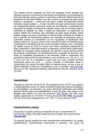 "Em habeas corpus impetrado em favor do querelado contra decisão que
recebeu a queixa, é irrecusável a intervenção do querelante, que comparece ao
feito para oferecer razões escritas e sustentá-las oralmente. Diferentemente do
assistente do Ministério Público, que não é parte no processo da ação penal
pública, o querelante — ainda que não seja o sujeito da pretensão punitiva
deduzida, sempre estatal —, é titular do direito de ação penal privada e parte
na conseqüente relação processual. Ainda que, formalmente, o querelante não
seja parte na relação processual do habeas corpus, não se lhe pode negar a
qualidade de litigante, se, dado o objeto da impetração, no julgamento se
poderá decidir da ocorrência das condições da ação penal privada, direito
público subjetivo do qual o querelante se afirma titular; similitude do problema
com a questão do litisconsórcio passivo, em mandado de segurança, entre a
autoridade coatora e o beneficiário do ato impugnado. A substituição pelo
habeas corpus do recurso cabível contra decisão tomada no processo penal
condenatório é faculdade que não se tem recusado à defesa; mas, a utilização
do habeas corpus ao invés do recurso não afeta a identidade substancial do
litígio subjacente, e não pode explicar o alijamento, da discussão judicial dele,
do titular da acusação contra o paciente, se utilizada a via do recurso cabível
no processo condenatório, no procedimento teria, a posição de recorrido, com
todas as faculdades processuais a ela inerentes. Dada a supremacia das
garantias constitucionais do due process e seus corolários (v.g., CF, art. 5., LIII
a LVII e art. 93, IX) outorgadas a quem quer que seja o sujeito do litigio
substancial posto em juízo —, cumpre amoldar a efetividade delas à
interpretação da vetusta disciplina legal do habeas-corpus: as leis e que se
devem interpretar conforme a Constituição e não, o contrário." (Pet 423-AgR,
Rel. p/ o ac. Min. Sepúlveda Pertence, julgamento em 26-4-91, Plenário, DJ de
13-3-92)



Imputabilidade

"Sujeição do índio às normas do art. 26 e parágrafo único, do CP, que regulam
a responsabilidade penal, em geral, inexistindo razão para exames psicológico
ou antropológico, se presentes, nos autos, elementos suficientes para afastar
qualquer dúvida sobre sua imputabilidade, a qual, de resto, nem chegou a ser
alegada pela defesa no curso do processo." (HC 79.530, Rel. Min. Ilmar
Galvão, julgamento em 16-12-99, 1ª Turma, DJ de 25-2-00). Vide: HC 85.198,
Rel. Min. Eros Grau, julgamento em 17-11-05, 1ª Turma, DJ de 9-12-05.



Inquérito Policial / Judicial

“Arquivado o inquérito policial, por despacho do juiz, a requerimento do
Promotor de Justiça, não pode a ação penal ser iniciada, sem novas provas.”
(Súmula 524)

"O inquérito policial qualifica-se como procedimento administrativo, de caráter
pré-processual, ordinariamente vocacionado a subsidiar, nos casos de


                                                                               156
 