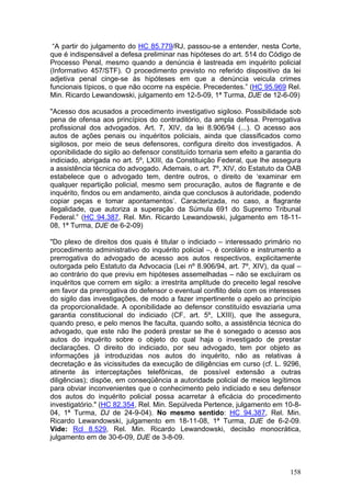 “A partir do julgamento do HC 85.779/RJ, passou-se a entender, nesta Corte,
que é indispensável a defesa preliminar nas hipóteses do art. 514 do Código de
Processo Penal, mesmo quando a denúncia é lastreada em inquérito policial
(Informativo 457/STF). O procedimento previsto no referido dispositivo da lei
adjetiva penal cinge-se às hipóteses em que a denúncia veicula crimes
funcionais típicos, o que não ocorre na espécie. Precedentes.” (HC 95.969 Rel.
Min. Ricardo Lewandowski, julgamento em 12-5-09, 1ª Turma, DJE de 12-6-09)

"Acesso dos acusados a procedimento investigativo sigiloso. Possibilidade sob
pena de ofensa aos princípios do contraditório, da ampla defesa. Prerrogativa
profissional dos advogados. Art. 7, XIV, da lei 8.906/94 (...). O acesso aos
autos de ações penais ou inquéritos policiais, ainda que classificados como
sigilosos, por meio de seus defensores, configura direito dos investigados. A
oponibilidade do sigilo ao defensor constituído tornaria sem efeito a garantia do
indiciado, abrigada no art. 5º, LXIII, da Constituição Federal, que lhe assegura
a assistência técnica do advogado. Ademais, o art. 7º, XIV, do Estatuto da OAB
estabelece que o advogado tem, dentre outros, o direito de ‘examinar em
qualquer repartição policial, mesmo sem procuração, autos de flagrante e de
inquérito, findos ou em andamento, ainda que conclusos à autoridade, podendo
copiar peças e tomar apontamentos’. Caracterizada, no caso, a flagrante
ilegalidade, que autoriza a superação da Súmula 691 do Supremo Tribunal
Federal.” (HC 94.387, Rel. Min. Ricardo Lewandowski, julgamento em 18-11-
08, 1ª Turma, DJE de 6-2-09)

"Do plexo de direitos dos quais é titular o indiciado – interessado primário no
procedimento administrativo do inquérito policial –, é corolário e instrumento a
prerrogativa do advogado de acesso aos autos respectivos, explicitamente
outorgada pelo Estatuto da Advocacia (Lei nº 8.906/94, art. 7º, XIV), da qual –
ao contrário do que previu em hipóteses assemelhadas – não se excluíram os
inquéritos que correm em sigilo: a irrestrita amplitude do preceito legal resolve
em favor da prerrogativa do defensor o eventual conflito dela com os interesses
do sigilo das investigações, de modo a fazer impertinente o apelo ao princípio
da proporcionalidade. A oponibilidade ao defensor constituído esvaziaria uma
garantia constitucional do indiciado (CF, art. 5º, LXIII), que lhe assegura,
quando preso, e pelo menos lhe faculta, quando solto, a assistência técnica do
advogado, que este não lhe poderá prestar se lhe é sonegado o acesso aos
autos do inquérito sobre o objeto do qual haja o investigado de prestar
declarações. O direito do indiciado, por seu advogado, tem por objeto as
informações já introduzidas nos autos do inquérito, não as relativas à
decretação e às vicissitudes da execução de diligências em curso (cf. L. 9296,
atinente às interceptações telefônicas, de possível extensão a outras
diligências); dispõe, em conseqüência a autoridade policial de meios legítimos
para obviar inconvenientes que o conhecimento pelo indiciado e seu defensor
dos autos do inquérito policial possa acarretar à eficácia do procedimento
investigatório." (HC 82.354, Rel. Min. Sepúlveda Pertence, julgamento em 10-8-
04, 1ª Turma, DJ de 24-9-04). No mesmo sentido: HC 94.387, Rel. Min.
Ricardo Lewandowski, julgamento em 18-11-08, 1ª Turma, DJE de 6-2-09.
Vide: Rcl 8.529, Rel. Min. Ricardo Lewandowski, decisão monocrática,
julgamento em de 30-6-09, DJE de 3-8-09.



                                                                             158
 
