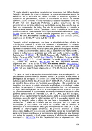 "O crédito tributário somente se constitui com o lançamento (art. 142 do Código
Tributário Nacional). Se existe controvérsia na esfera administrativa acerca da
existência ou do montante do crédito tributário, é imperioso aguardar a
conclusão do procedimento, quando o lançamento do tributo se tornará
definitivo. Assim, conforme recente manifestação desta Corte sobre o tema (HC
81.611, Rel. Min. Sepúlveda Pertence), o prévio exaurimento da via
administrativa é condição objetiva de punibilidade. Antes dele, não há que se
falar em consumação do delito. Por via de conseqüência, é indevida a
instauração de inquérito policial. Tampouco o prazo prescricional da pretensão
punitiva começa a correr antes de findo o processo administrativo fiscal." (RHC
90.532, voto do Rel. Min. Joaquim Barbosa, julgamento em 1º-7-08, Plenário,
DJE de 15-5-09). No mesmo sentido: HC 94.096, Rel. Min. Menezes Direito,
julgamento em 3-2-09, 1ª Turma, DJE de 13-3-09.

"Inquérito policial: arquivamento com base na atipicidade do fato: eficácia de
coisa julgada material. A decisão que determina o arquivamento do inquérito
policial, quando fundado o pedido do Ministério Público em que o fato nele
apurado não constitui crime, mais que preclusão, produz coisa julgada material,
que – ainda quando emanada a decisão de juiz absolutamente incompetente –,
impede a instauração de processo que tenha por objeto o mesmo episódio.
Precedentes: HC 80.560, 1ª T., 20-2-01, Pertence, RTJ 179/755; Inq 1.538, Pl.,
8-8-01, Pertence, RTJ 178/1090; Inq 2.044-QO, Pl., 29-9-04, Pertence, DJ 28-
10-04; HC 75.907, 1ª T., 11-11-97, Pertence, DJ 9-4-99; HC 80.263, Pl., 20-2-
03, Galvão, RTJ 186/1040." (HC 83.346, Rel. Min. Sepúlveda Pertence,
julgamento em 17-5-05, DJ de 19-8-05). No mesmo sentido: Inq 2.607-QO,
Rel. Min. Cármen Lúcia, julgamento em 26-6-08, Plenário, DJE de 12-9-08; Pet
4.420, Rel. Min. Cezar Peluso, julgamento em 19-12-08, Plenário, DJE de 13-2-
09.

"Do plexo de direitos dos quais é titular o indiciado – interessado primário no
procedimento administrativo do inquérito policial –, é corolário e instrumento a
prerrogativa do advogado de acesso aos autos respectivos, explicitamente
outorgada pelo Estatuto da Advocacia (Lei nº 8.906/94, art. 7º, XIV), da qual –
ao contrário do que previu em hipóteses assemelhadas – não se excluíram os
inquéritos que correm em sigilo: a irrestrita amplitude do preceito legal resolve
em favor da prerrogativa do defensor o eventual conflito dela com os interesses
do sigilo das investigações, de modo a fazer impertinente o apelo ao princípio
da proporcionalidade. A oponibilidade ao defensor constituído esvaziaria uma
garantia constitucional do indiciado (CF, art. 5º, LXIII), que lhe assegura,
quando preso, e pelo menos lhe faculta, quando solto, a assistência técnica do
advogado, que este não lhe poderá prestar se lhe é sonegado o acesso aos
autos do inquérito sobre o objeto do qual haja o investigado de prestar
declarações. O direito do indiciado, por seu advogado, tem por objeto as
informações já introduzidas nos autos do inquérito, não as relativas à
decretação e às vicissitudes da execução de diligências em curso (cf. L. 9296,
atinente às interceptações telefônicas, de possível extensão a outras
diligências); dispõe, em conseqüência a autoridade policial de meios legítimos
para obviar inconvenientes que o conhecimento pelo indiciado e seu defensor
dos autos do inquérito policial possa acarretar à eficácia do procedimento
investigatório." (HC 82.354, Rel. Min. Sepúlveda Pertence, julgamento em 10-8-


                                                                             159
 