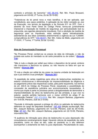 contraria o princípio da isonomia." (HC 68.416, Rel. Min. Paulo Brossard,
julgamento em 8-9-92, 2ª Turma, DJ de 30-10-92)

“Tratando-se de lei penal nova e mais benéfica, é de ser aplicada, ope
constitutionis, aos casos pretéritos. A aplicação da lex mitior compete ao Juiz
da Execução, nos termos da legislação e da Súmula 611 do STF. Com o
advento da nova Parte Geral do Código Penal, tornou-se juridicamente
impossível a imposição de medida de segurança, por periculosidade real ou
presumida, aos agentes plenamente imputáveis. Com a abolição da medida de
segurança para os imputáveis, essa extinção opera retroativamente,
estendendo-se aos fatos cometidos anteriormente à vigência da Lei 7.209/84.
Jurisprudência do STF." (HC 68.571, Rel. Min. Celso de Mello, julgamento em
1º-10-91, 1ª Turma, 1ª Turma, DJ de 12-6-92)



Atos de Comunicação Processual

“No Processo Penal, contam-se os prazos da data da intimação, e não da
juntada aos autos do mandado ou de carta precatória ou de ordem.” (Súmula
710)

“Não é nula a citação por edital que indica o dispositivo da lei penal, embora
não transcreva a denúncia ou queixa, ou não resuma os fatos em que se
baseia.” (Súmula 366)

“É nula a citação por edital de réu preso na mesma unidade da federação em
que o juiz exerce a sua jurisdição.” (Súmula 351)

“A expedição de cartas rogatórias para oitiva de testemunhas residentes no
exterior condiciona-se à demonstração da imprescindibilidade da diligência e
ao pagamento prévio das respectivas custas, pela parte requerente, nos termos
do art. 222-A do Código de Processo Penal, ressalvada a possibilidade de
concessão de assistência judiciária aos economicamente necessitados. A
norma que impõe à parte no processo penal a obrigatoriedade de demonstrar a
imprescindibilidade da oitiva da testemunha por ela arrolada, e que vive no
exterior, guarda perfeita harmonia com o inciso LXXVIII do artigo 5º da
Constituição Federal.” (AP 470-QO4, Rel. Min. Joaquim Barbosa, julgamento
em 10-6-09, Plenário, DJE de 2-10-09)

“Equivale à intimação pessoal a entrega do ofício no gabinete da testemunha
detentora do cargo de Deputado Estadual.” (AP 458 petição avulsa-AgR, Rel.
Min. Joaquim Barbosa, julgamento em 12-3-09, Plenário, DJE de 29-10-09).
Vide: AP 421, Rel. Min. Joaquim Barbosa, julgamento em 22-10-09, Plenário,
Informativo 564.

“A ausência de intimação para oitiva de testemunha no juízo deprecado não
consubstancia constrangimento ilegal. Havendo ciência da expedição da carta
precatória, como no caso se deu, cabe ao paciente ou a seu defensor
acompanhar o andamento do feito no juízo deprecado. Peculiaridade do caso.


                                                                            16
 