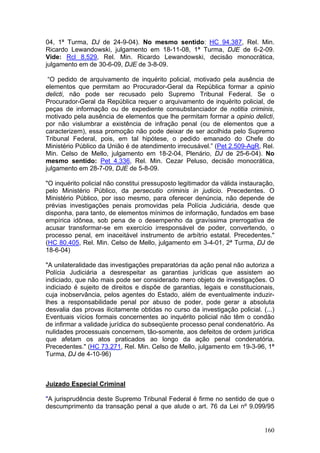 04, 1ª Turma, DJ de 24-9-04). No mesmo sentido: HC 94.387, Rel. Min.
Ricardo Lewandowski, julgamento em 18-11-08, 1ª Turma, DJE de 6-2-09.
Vide: Rcl 8.529, Rel. Min. Ricardo Lewandowski, decisão monocrática,
julgamento em de 30-6-09, DJE de 3-8-09.

 “O pedido de arquivamento de inquérito policial, motivado pela ausência de
elementos que permitam ao Procurador-Geral da República formar a opinio
delicti, não pode ser recusado pelo Supremo Tribunal Federal. Se o
Procurador-Geral da República requer o arquivamento de inquérito policial, de
peças de informação ou de expediente consubstanciador de notitia criminis,
motivado pela ausência de elementos que lhe permitam formar a opinio delicti,
por não vislumbrar a existência de infração penal (ou de elementos que a
caracterizem), essa promoção não pode deixar de ser acolhida pelo Supremo
Tribunal Federal, pois, em tal hipótese, o pedido emanado do Chefe do
Ministério Público da União é de atendimento irrecusável.” (Pet 2.509-AgR, Rel.
Min. Celso de Mello, julgamento em 18-2-04, Plenário, DJ de 25-6-04). No
mesmo sentido: Pet 4.336, Rel. Min. Cezar Peluso, decisão monocrática,
julgamento em 28-7-09, DJE de 5-8-09.

"O inquérito policial não constitui pressuposto legitimador da válida instauração,
pelo Ministério Público, da persecutio criminis in judicio. Precedentes. O
Ministério Público, por isso mesmo, para oferecer denúncia, não depende de
prévias investigações penais promovidas pela Polícia Judiciária, desde que
disponha, para tanto, de elementos mínimos de informação, fundados em base
empírica idônea, sob pena de o desempenho da gravíssima prerrogativa de
acusar transformar-se em exercício irresponsável de poder, convertendo, o
processo penal, em inaceitável instrumento de arbítrio estatal. Precedentes."
(HC 80.405, Rel. Min. Celso de Mello, julgamento em 3-4-01, 2ª Turma, DJ de
18-6-04)

"A unilateralidade das investigações preparatórias da ação penal não autoriza a
Polícia Judiciária a desrespeitar as garantias jurídicas que assistem ao
indiciado, que não mais pode ser considerado mero objeto de investigações. O
indiciado é sujeito de direitos e dispõe de garantias, legais e constitucionais,
cuja inobservância, pelos agentes do Estado, além de eventualmente induzir-
lhes a responsabilidade penal por abuso de poder, pode gerar a absoluta
desvalia das provas ilicitamente obtidas no curso da investigação policial. (...)
Eventuais vícios formais concernentes ao inquérito policial não têm o condão
de infirmar a validade jurídica do subseqüente processo penal condenatório. As
nulidades processuais concernem, tão-somente, aos defeitos de ordem jurídica
que afetam os atos praticados ao longo da ação penal condenatória.
Precedentes." (HC 73.271, Rel. Min. Celso de Mello, julgamento em 19-3-96, 1ª
Turma, DJ de 4-10-96)



Juizado Especial Criminal

"A jurisprudência deste Supremo Tribunal Federal é firme no sentido de que o
descumprimento da transação penal a que alude o art. 76 da Lei nº 9.099/95


                                                                              160
 