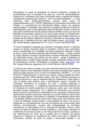 permanência no cargo de presidente do tribunal configuraria condição de
procedibilidade para a propositura de ação por crime de responsabilidade,
enfatizou-se, inicialmente, não haver controvérsia sobre a natureza da infração
supostamente praticada pelo paciente – crime de responsabilidade —, a qual
corporifica    ilícito político-administrativo  incluído   como     causa    de
responsabilização na Lei 1.079/50. Salientando as penalidades cominadas a tal
infração (...), considerou-se ser inadmissível habeas corpus, sob qualquer
aspecto relativo à imputação, seja fundado na questão da falta de condição de
procedibilidade, seja na de legitimidade ativa do Ministério Público, porquanto
essa ação constitucional não se presta à tutela de direitos outros que não o da
liberdade de locomoção, atingido ou em risco de sê-lo direta ou indiretamente.
Concluiu-se que, se, no caso, eventual condenação pela infração atribuída ao
paciente jamais poderá implicar-lhe restrição à liberdade de locomoção, claro
estaria que o impetrante não tem ação de habeas corpus. (HC 87.817, Rel.
Min. Gilmar Mendes, julgamento em 17-11-09, 2ª Turma, Informativo 568)

“O crime investigado é daqueles que admitem a transação penal e o indiciado
cumpre os demais requisitos legais do benefício. Embora haja controvérsia
sobre a possibilidade de a prestação pecuniária efetivar-se mediante a oferta
de bens, a pena alternativa proposta pelo Ministério Público – doação mensal
de cestas básicas e resmas de papel braile a entidade destinada à assistência
dos deficientes visuais, pelo período de seis meses – atinge à finalidade da
transação penal e confere rápida solução ao litígio, atendendo melhor aos fins
do procedimento criminal. Homologada a transação penal.” (Inq 2.721, Rel.
Min. Joaquim Barbosa, julgamento em 8-10-09, Plenário, DJE 29-10-09)

"O Tribunal, por maioria, recebeu, em parte, denúncia oferecida pelo Ministério
Público Federal contra Deputado Federal e dois outros acusados pela suposta
prática do delito previsto no art. 10 da Lei Complementar 105/2001 (...) c/c o art
29 do CP. Preliminarmente, o Tribunal, por maioria, acolheu questão de ordem
suscitada pelo Min. Gilmar Mendes, relator, para que o Plenário passasse ao
exame da denúncia e, caso se decidisse pelo seu recebimento, fosse aberta a
vista às partes, pela relatoria, para a manifestação quanto à proposta de
suspensão condicional do processo. No caso, o parquet propusera a
suspensão do processo (...). A defesa do parlamentar denunciado afirmara não
ter interesse em acordo suspensivo do processo, sendo que a dos demais
acusados arrolara argumentos, com o objetivo de demonstrar que somente
deveria exprimir concordância ou discordância com a proposta ministerial após
efetivamente recebida a denúncia. Entendeu-se constituir direito do denunciado
obter do órgão julgador, monocrático ou colegiado, a manifestação prévia sobre
a necessária existência de justa causa para a ação penal, daí nascendo, caso
o juízo de delibação resulte positivo, a oportunidade de optar o réu entre a
suspensão ou o processamento, com isso se evitando que o denunciado sofra
indevido constrangimento, causado pela obrigatoriedade de manifestar
concordância ou discordância com a proposta do Ministério Público, antes
mesmo de saber da validade da inicial acusatória, o que poderia redundar no
recebimento de denúncia inepta ou sem base empírica nos autos a justificar o
ato. Asseverou-se, de início, que a questão que se colocaria, de grande
relevância e indicativa da insuficiência do critério literal para o deslinde da
controvérsia, residiria em saber se estaria o denunciado obrigado a se


                                                                              162
 