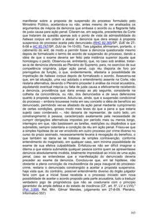 manifestar sobre a proposta de suspensão do processo formulado pelo
Ministério Público, aceitando-a ou não, antes mesmo de ver analisados os
argumentos de inépcia da denúncia que embasa o acordo ou a flagrante falta
de justa causa para ação penal. Citaram-se, em seguida, precedentes da Corte
que trataram da questão apenas sob o ponto de vista da admissibilidade do
habeas corpus em ordem a atacar a denúncia que dera ensejo à proposta
suspensiva do processo aceita pelo denunciado (RHC 82.365/SP, DJE de 27-
6-08 e HC 85.747/SP, DJU de 14-10-05). Tais julgados afirmariam, portanto, o
cabimento do writ, de modo a permitir fosse a denúncia questionada mesmo
depois de formalizado o termo de acordo de suspensão do processo, dando a
idéia de que o exame deveria ser feito pela instância superior àquela que
homologou o pacto. Observou-se, entretanto, que, no caso sob análise, tratar-
se-ia de denúncia oferecida ao Plenário do Supremo, para, no exercício de sua
competência originária, julgar ação penal, cujo réu disporia de foro por
prerrogativa de função, o que, evidentemente, afastaria a possibilidade de
impetração de habeas corpus depois de formalizado o acordo. Asseverou-se
que, em tal situação, uma vez adotado o entendimento assente na Corte, não
restaria alternativa, devendo o Plenário proceder à análise da inicial acusatória,
aquilatando eventual inépcia ou falta de justa causa e efetivamente recebendo
a denúncia, providência que daria ensejo ao ato seguinte, consistente na
colheita da concordância, ou não, dos denunciados e de seus defensores
quanto à proposta suspensiva. Aduziu-se, ainda, que a suspensão condicional
do processo – embora trouxesse ínsita em seu conceito a idéia de benefício ao
denunciado, permitindo ver-se afastado da ação penal mediante cumprimento
de certas condições, grosso modo mais leves do que a pena a que estaria
sujeito caso condenado –, não deixaria de representar, de outro lado, um
constrangimento à pessoa, caracterizado exatamente pela necessidade de
cumprir obrigações alternativas impostas por período mais ou menos longo,
interregno em que, não bastassem as tarefas, restrições ou dispêndios a que
submetido, sempre ostentaria a condição de réu em ação penal. Frisou-se que
a simples hipótese de se ver envolvido em outro processo por crime diverso no
curso do prazo assinado, necessariamente levaria à revogação do benefício, o
que também se daria se se tratasse de simples contravenção, conforme
entendimento do magistrado, em qualquer caso, sem mínima possibilidade de
exame de sua efetiva culpabilidade. Enfatizou-se não ser difícil imaginar o
dilema a que estaria submetida qualquer pessoa contra quem se apresentasse
denúncia absolutamente inválida, totalmente imprestável ao início de uma ação
penal, caso se entendesse que a manifestação do denunciado deveria
preceder ao exame da denúncia. Concluiu-se que, em tal hipótese, não
obstante a plena convicção da insubsistência da peça inaugural do processo-
crime, restaria o denunciado constrangido a aceitar a proposta suspensiva,
haja vista que, do contrário, possível entendimento diverso do órgão julgador
faria com que a inicial fosse recebida e o processo iniciado sem nova
possibilidade de aceitar o acordo proposto pela parte acusatória, tudo a traduzir
verdadeiro jogo de prognósticos que não se coadunaria com o princípio
garantidor da ampla defesa e do estado de inocência (CF, art. 5º, LV e LVII)."
(Pet 3.898, Rel. Min. Gilmar Mendes, julgamento em 27-8-09, Plenário,
Informativo 557)




                                                                              163
 
