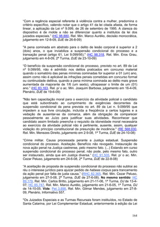 “Com a regência especial referente à violência contra a mulher, predomina o
critério específico, valendo notar que o artigo 41 da lei citada afasta, de forma
linear, a aplicação da Lei nº 9.099, de 26 de setembro de 1995. A clareza do
dispositivo é de molde a não se diferenciar quanto a institutos da lei dos
juizados especiais.” (HC 98.880, Rel. Min. Marco Aurélio, decisão monocrática,
julgamento em 12-8-09, DJE de 26-8-09)

"A pena cominada em abstrato para o delito de lesão corporal é superior a 2
(dois) anos, o que inviabiliza a suspensão condicional do processo e a
transação penal (artigo 61, Lei 9.099/95)." (HC 98.318, Rel. Min. Eros Grau,
julgamento em 4-8-09, 2ª Turma, DJE de 23-10-09)

“O benefício da suspensão condicional do processo, previsto no art. 89 da Lei
nº 9.099/95, não é admitido nos delitos praticados em concurso material
quando o somatório das penas mínimas cominadas for superior a 01 (um) ano,
assim como não é aplicável às infrações penais cometidas em concurso formal
ou continuidade delitiva, quando a pena mínima cominada ao delito mais grave
aumentada da majorante de 1/6 (um sexto), ultrapassar o limite de um (01)
ano.” (HC 83.163, Rel. p/ o ac. Min. Joaquim Barbosa, julgamento em 16-4-09,
Plenário, DJE de 19-6-09)

"Não tem capacitação moral para o exercício da atividade policial o candidato
que está subordinado ao cumprimento de exigências decorrentes da
suspensão condicional da pena prevista no art. 89 da Lei n. 9.099/95 que
impedem a sua livre circulação, incluída a freqüência a certos lugares e a
vedação de ausentar-se da comarca, além da obrigação de comparecer
pessoalmente ao Juízo para justificar suas atividades. Reconhecer que
candidato assim limitado preencha o requisito da idoneidade moral necessária
ao exercício da atividade policial não é pertinente, ausente, assim, qualquer
violação do princípio constitucional da presunção de inocência." (RE 568.030,
Rel. Min. Menezes Direito, julgamento em 2-9-08, 1ª Turma, DJE de 24-10-08)

“Crime militar. Causa processada perante a Justiça estadual. Suspensão
condicional do processo. Aceitação. Benefício não revogado. Instauração de
nova ação penal na Justiça castrense, pelo mesmo fato. (...) Estando em curso
suspensão condicional do processo penal, não pode, pelo mesmo fato, outro
ser instaurado, ainda que em Justiça diversa.” (HC 91.505, Rel. p/ o ac. Min.
Cezar Peluso, julgamento em 24-6-08, 2ª Turma, DJE de 22-8-08)

“A aceitação de proposta de suspensão condicional do processo não subtrai ao
réu o interesse jurídico para ajuizar pedido de habeas corpus para trancamento
da ação penal por falta de justa causa.” (RHC 82.365, Rel. Min. Cezar Peluso,
julgamento em 27-5-08, 2ª Turma, DJE de 27-6-08). No mesmo sentido: HC
89.179, Rel. Min. Carlos Britto, julgamento em 21-11-06, 1ª Turma, DJ de 13-4-
07; HC 85.747, Rel. Min. Marco Aurélio, julgamento em 21-6-05, 1ª Turma, DJ
de 14-10-05. Vide: Pet 3.898, Rel. Min. Gilmar Mendes, julgamento em 27-8-
09, Plenário, Informativo 557.

"Os Juizados Especiais e as Turmas Recursais foram instituídos, no Estado de
Santa Catarina, por Lei Complementar Estadual, anteriormente à edição da Lei


                                                                             164
 