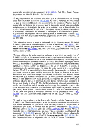 suspensão condicional do processo.” (HC 86.646, Rel. Min. Cezar Peluso,
julgamento em 11-4-06, Plenário, DJ de 9-6-06)

"É da jurisprudência do Supremo Tribunal – que a fundamentação do leading
case da Súmula 696 evidencia: HC 75.343, 12-11-97, Pertence, RTJ 177/1293
–, que a imprescindibilidade do assentimento do Ministério Público, quer à
suspensão condicional do processo, quer à transação penal, está conectada
estreitamente à titularidade da ação penal pública, que a Constituição lhe
confiou privativamente (CF, art. 129, I). Daí que a transação penal – bem como
a suspensão condicional do processo – pressupõe o acordo entre as partes,
cuja iniciativa da proposta, na ação penal pública, é do Ministério Público." (RE
468.161, Rel. Min. Sepúlveda Pertence, julgamento em 14-3-06, 1ª Turma, DJ
de 31-3-06)

"Não alegada a tempo e modo a inobservância do disposto no art. 81 da Lei
9.099/95, que é uma nulidade relativa, ocorre a preclusão." (HC 85.271, Rel.
Min. Carlos Velloso, julgamento em 1º-7-05, 2ª Turma, DJ de 14-6-05). No
mesmo sentido: HC 88.650, Rel. Min. Eros Grau, julgamento em 16-5-06, 2ª
Turma, DJ de 9-6-06.

“Crimes militares de lesão corporal culposa e abandono de posto. Lei nº
9.099/95: exigência de representação para o primeiro crime (artigos 88 e 91) e
possibilidade de concessão de sursis processual (artigo 89) para o segundo.
Direito intertemporal: advento da Lei nº 9.839/99 excluindo a aplicação da Lei
nº 9.099 do âmbito da Justiça Militar. A jurisprudência desse Tribunal entendeu
aplicável à Justiça Militar as disposições da Lei nº 9.099/95 e, assim, a
necessidade de representação, no caso de lesão corporal leve ou culposa
(artigos 88 e 91), e a possibilidade de concessão da suspensão condicional do
processo, quando a pena mínima cominada for igual ou inferior a um ano.
Entretanto, esta orientação jurisprudencial ficou superada com o advento da Lei
nº 9.839/99, que afastou a incidência da Lei nº 9.099/95 do âmbito da Justiça
Militar. Fatos ocorridos em 1998, portanto, na vigência da Lei nº 9.099/95 e
antes do advento da Lei nº 9.839/99. Conflito de leis no tempo que se resolve à
luz do que dispõe o artigo 5º, XL, da Constituição (a lei penal não retroagirá,
senão para beneficiar o réu), ou seja, sendo a nova disposição lex gravior, não
pode alcançar fatos pretéritos, que continuam regidos pelo regramento anterior
(lex mitior). Este assento constitucional afasta, no caso, a incidência do artigo
2º do CPP, que prevê a incidência imediata da lei processual nova.” (HC
79.988, Rel. Min. Maurício Corrêa, julgamento em 28-3-00, 2ª Turma, DJ de 28-
4-00)

"A medida despenalizadora da Suspensão Condicional do Processo (Lei n.
9.099/95, art. 89) visa evitar que o autor do fato não tenha que ser submetido
aos efeitos deletérios do processo. Uma vez respondendo a um processo e
condenado por outro, a medida não se justifica. Precedentes: HC 73.793,
Maurício Corrêa; HC 74.463, Celso de Mello; AGED 202.467, Moreira Alves. A
restrição não é inconstitucional. Ela não viola o princípio constitucional da
inocência." (RHC 79.460, voto do Rel. p/ o ac. Min. Nelson Jobim, julgamento
em 16-12-99, Plenário, DJ de 18-5-01). No mesmo sentido: HC 85.106, Rel.
Min. Sepúlveda Pertence, julgamento em 14-12-04, 1ª Turma, DJ de 4-3-05.


                                                                             167
 