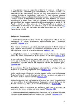 “A natureza consensual da suspensão condicional do processo – ainda quando
se dispense que a proposta surja espontaneamente do Ministério Público – não
prescinde do seu assentimento, embora não deva este sujeitar-se ao critério
individual do órgão da instituição em cada caso. Por isso, a fórmula capaz de
compatibilizar, na suspensão condicional do processo, o papel insubstituível do
Ministério Público, a independência funcional dos seus membros e a unidade
da instituição é aquela que – uma vez reunidos os requisitos objetivos da
admissibilidade dos sursis processual (art. 89 caput) ad instar do art. 28 C. PR.
Penal – impõe ao Juiz submeter à Procuradoria-Geral a recusa de
assentimento do Promotor à sua pactuação, que há de ser motivada.” (HC
75.343, Rel. p/ o ac. Min. Sepúlveda Pertence, julgamento em 12-11-97, 1ª
Turma, DJ de 18-6-01)



Jurisdição / Competência

“A competência constitucional do Tribunal do Júri prevalece sobre o foro por
prerrogativa de função estabelecido exclusivamente pela Constituição
estadual.” (Súmula 721)

"Não viola as garantias do juiz natural, da ampla defesa e do devido processo
legal a atração por continência ou conexão do processo do co-réu ao foro por
prerrogativa de função de um dos denunciados." (Súmula 704)

"A extinção do mandato do prefeito não impede a instauração de processo pela
prática dos crimes previstos no art. 1º do Decreto-Lei 201/1967." (Súmula 703)

"A competência do Tribunal de Justiça para julgar prefeitos restringe-se aos
crimes de competência da justiça comum estadual; nos demais casos, a
competência originária caberá ao respectivo tribunal de segundo grau."
(Súmula 702)

“É competente o Tribunal de Justiça para julgar conflito de jurisdição entre juiz
de direito do Estado e a justiça militar local.” (Súmula 555)

“Salvo ocorrência de tráfico com o exterior, quando, então, a competência será
da Justiça Federal, compete à justiça dos Estados o processo e o julgamento
dos crimes relativos a entorpecentes.” (Súmula 522)

“O foro competente para o processo e julgamento dos crimes de estelionato,
sob a modalidade da emissão dolosa de cheque sem provisão de fundos, é o
do local onde se deu a recusa do pagamento pelo sacado.” (Súmula 521)

“Compete à justiça dos estados, em ambas as instâncias, o processo e o
julgamento dos crimes contra a economia popular.” (Súmula 498)

“A competência especial por prerrogativa de função não se estende ao crime
cometido após a cessação definitiva do exercício funcional.” (Súmula 451)



                                                                             168
 