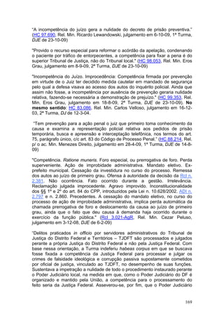 “A incompetência do juízo gera a nulidade do decreto de prisão preventiva.”
(HC 97.690, Rel. Min. Ricardo Lewandowski, julgamento em 6-10-09, 1ª Turma,
DJE de 23-10-09)

"Provido o recurso especial para reformar o acórdão da apelação, condenando
o paciente por tráfico de entorpecentes, a competência para fixar a pena é do
superior Tribunal de Justiça, não do Tribunal local." (HC 98.053, Rel. Min. Eros
Grau, julgamento em 8-9-09, 2ª Turma, DJE de 23-10-09)

"Incompetência do Juízo. Improcedência: Competência firmada por prevenção
em virtude de o Juiz ter decidido medida cautelar em mandado de segurança
pelo qual a defesa visava ao acesso dos autos do inquérito policial. Ainda que
assim não fosse, a incompetência por ausência de prevenção geraria nulidade
relativa, fazendo-se necessária a demonstração de prejuízo." (HC 99.353, Rel.
Min. Eros Grau, julgamento em 18-8-09, 2ª Turma, DJE de 23-10-09). No
mesmo sentido: HC 83.086, Rel. Min. Carlos Velloso, julgamento em 16-12-
03, 2ª Turma, DJ de 12-3-04.

 “Tem prevenção para a ação penal o juiz que primeiro toma conhecimento da
causa e examina a representação policial relativa aos pedidos de prisão
temporária, busca e apreensão e interceptação telefônica, nos termos do art.
75, parágrafo único, c/c art. 83 do Código de Processo Penal.” (HC 88.214, Rel.
p/ o ac. Min. Menezes Direito, julgamento em 28-4-09, 1ª Turma, DJE de 14-8-
09)

"Competência. Ratione muneris. Foro especial, ou prerrogativa de foro. Perda
superveniente. Ação de improbidade administrativa. Mandato eletivo. Ex-
prefeito municipal. Cessação da investidura no curso do processo. Remessa
dos autos ao juízo de primeiro grau. Ofensa à autoridade da decisão da Rcl n.
2.381. Não ocorrência. Fato ocorrido durante a gestão. Irrelevância.
Reclamação julgada improcedente. Agravo improvido. Inconstitucionalidade
dos §§ 1º e 2º do art. 84 do CPP, introduzidos pela Lei n. 10.628/2002. ADI n.
2.797 e n. 2.860. Precedentes. A cessação do mandato eletivo, no curso do
processo de ação de improbidade administrativa, implica perda automática da
chamada prerrogativa de foro e deslocamento da causa ao juízo de primeiro
grau, ainda que o fato que deu causa à demanda haja ocorrido durante o
exercício da função pública." (Rcl 3.021-AgR, Rel. Min. Cezar Peluso,
julgamento em 3-12-08, DJE de 6-2-09)

“Delitos praticados in officio por servidores administrativos do Tribunal de
Justiça do Distrito Federal e Territórios – TJDFT são processados e julgados
perante a própria Justiça do Distrito Federal e não pela Justiça Federal. Com
base nessa orientação, a Turma indeferiu habeas corpus em que se buscava
fosse fixada a competência da Justiça Federal para processar e julgar os
crimes de falsidade ideológica e corrupção passiva supostamente cometidos
por oficial de justiça, vinculado ao TJDFT, no desempenho de suas funções.
Sustentava a impetração a nulidade de todo o procedimento instaurado perante
o Poder Judiciário local, na medida em que, como o Poder Judiciário do DF é
organizado e mantido pela União, a competência para o processamento do
feito seria da Justiça Federal. Asseverou-se, por fim, que o Poder Judiciário


                                                                            169
 