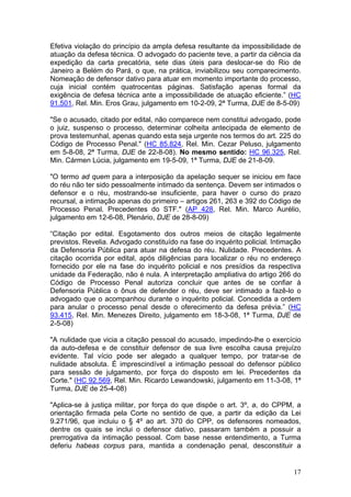 Efetiva violação do princípio da ampla defesa resultante da impossibilidade de
atuação da defesa técnica. O advogado do paciente teve, a partir da ciência da
expedição da carta precatória, sete dias úteis para deslocar-se do Rio de
Janeiro a Belém do Pará, o que, na prática, inviabilizou seu comparecimento.
Nomeação de defensor dativo para atuar em momento importante do processo,
cuja inicial contém quatrocentas páginas. Satisfação apenas formal da
exigência de defesa técnica ante a impossibilidade de atuação eficiente.” (HC
91.501, Rel. Min. Eros Grau, julgamento em 10-2-09, 2ª Turma, DJE de 8-5-09)

"Se o acusado, citado por edital, não comparece nem constitui advogado, pode
o juiz, suspenso o processo, determinar colheita antecipada de elemento de
prova testemunhal, apenas quando esta seja urgente nos termos do art. 225 do
Código de Processo Penal." (HC 85.824, Rel. Min. Cezar Peluso, julgamento
em 5-8-08, 2ª Turma, DJE de 22-8-08). No mesmo sentido: HC 96.325, Rel.
Min. Cármen Lúcia, julgamento em 19-5-09, 1ª Turma, DJE de 21-8-09.

"O termo ad quem para a interposição da apelação sequer se iniciou em face
do réu não ter sido pessoalmente intimado da sentença. Devem ser intimados o
defensor e o réu, mostrando-se insuficiente, para haver o curso do prazo
recursal, a intimação apenas do primeiro – artigos 261, 263 e 392 do Código de
Processo Penal. Precedentes do STF." (AP 428, Rel. Min. Marco Aurélio,
julgamento em 12-6-08, Plenário, DJE de 28-8-09)

“Citação por edital. Esgotamento dos outros meios de citação legalmente
previstos. Revelia. Advogado constituído na fase do inquérito policial. Intimação
da Defensoria Pública para atuar na defesa do réu. Nulidade. Precedentes. A
citação ocorrida por edital, após diligências para localizar o réu no endereço
fornecido por ele na fase do inquérito policial e nos presídios da respectiva
unidade da Federação, não é nula. A interpretação ampliativa do artigo 266 do
Código de Processo Penal autoriza concluir que antes de se confiar à
Defensoria Pública o ônus de defender o réu, deve ser intimado a fazê-lo o
advogado que o acompanhou durante o inquérito policial. Concedida a ordem
para anular o processo penal desde o oferecimento da defesa prévia.” (HC
93.415, Rel. Min. Menezes Direito, julgamento em 18-3-08, 1ª Turma, DJE de
2-5-08)

"A nulidade que vicia a citação pessoal do acusado, impedindo-lhe o exercício
da auto-defesa e de constituir defensor de sua livre escolha causa prejuízo
evidente. Tal vício pode ser alegado a qualquer tempo, por tratar-se de
nulidade absoluta. É imprescindível a intimação pessoal do defensor público
para sessão de julgamento, por força do disposto em lei. Precedentes da
Corte." (HC 92.569, Rel. Min. Ricardo Lewandowski, julgamento em 11-3-08, 1ª
Turma, DJE de 25-4-08)

"Aplica-se à justiça militar, por força do que dispõe o art. 3º, a, do CPPM, a
orientação firmada pela Corte no sentido de que, a partir da edição da Lei
9.271/96, que incluiu o § 4º ao art. 370 do CPP, os defensores nomeados,
dentre os quais se inclui o defensor dativo, passaram também a possuir a
prerrogativa da intimação pessoal. Com base nesse entendimento, a Turma
deferiu habeas corpus para, mantida a condenação penal, desconstituir a


                                                                              17
 