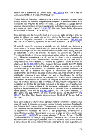 distrital tem o tratamento da Justiça local.” (HC 93.019, Rel. Min. Celso de
Mello, julgamento em 2-12-08, Informativo 531)

“Verbas federais. Convênio celebrado entre a união e pessoa jurídica de direito
privado. Objeto do convênio integralmente cumprido. Ausência de verba a ser
fiscalizada pelo tribunal de contas da união. (...) Compete à justiça comum
estadual o julgamento de crime de apropriação indébita de quantia pertencente
a fundação de direito privado”. (HC 89.523, Rel. Min. Carlos Britto, julgamento
em 25-11-08, 1ª Turma, DJE de 3-4-09)

“É da competência da Justiça Federal, o processo de ação penal por crime de
roubo de objetos em poder de servidor efetivo da Empresa Brasileira de
Correios e Telégrafos, no exercício de suas funções de carteiro.” (RE 473.033,
Rel. Min. Cezar Peluso, julgamento em 11-11-08, 2ª Turma, DJE de 5-12-08)

“O acórdão recorrido manteve a decisão do juiz federal que declarou a
incompetência da justiça federal para processar e julgar o crime de redução à
condição análoga à de escravo, o crime de frustração de direito assegurado por
lei trabalhista, o crime de omissão de dados da Carteira de Trabalho e
Previdência Social e o crime de exposição da vida e saúde de trabalhadores a
perigo. No caso, entendeu-se que não se trata de crimes contra a organização
do trabalho, mas contra determinados trabalhadores, o que não atrai a
competência da Justiça federal. O Plenário do Supremo Tribunal Federal, no
julgamento do RE 398.041 (rel. Min. Joaquim Barbosa, sessão de 30.11.2006),
fixou a competência da Justiça federal para julgar os crimes de redução à
condição análoga à de escravo, por entender ‘que quaisquer condutas que
violem não só o sistema de órgãos e instituições que preservam,
coletivamente, os direitos e deveres dos trabalhadores, mas também o homem
trabalhador, atingindo-o nas esferas em que a Constituição lhe confere
proteção máxima, enquadram-se na categoria dos crimes contra a organização
do trabalho, se praticadas no contexto de relações de trabalho’ (Informativo n.
450). As condutas atribuídas aos recorridos, em tese, violam bens jurídicos que
extrapolam os limites da liberdade individual e da saúde dos trabalhadores
reduzidos à condição análoga à de escravos, malferindo o princípio da
dignidade da pessoa humana e da liberdade do trabalho. Entre os precedentes
nesse sentido, refiro-me ao RE 480.138/RR, rel. Min. Gilmar Mendes, DJ
24.04.2008; RE 508.717/PA, rel. Min. Cármen Lúcia, DJ 11.04.2007.” (RE
541.627, Rel. Min. Ellen Gracie, julgamento em 14-10-08, 2ª Turma, DJE de
21-11-08)

"Esta Corte já teve oportunidade de apreciar matéria semelhante, relacionada à
possível fraude à licitação envolvendo verbas federais, sujeitas à fiscalização
pelo Tribunal de Contas da União. Tratava-se de possível fraude em licitações
com desvio de verbas provenientes do FUNDEF, do FNDE e do FPM, em que
se reconheceu interesse da União a ser preservado, evidenciando a
competência da Justiça Federal para processar e julgar os crimes contra esse
interesse (HC n. 80.867/PI, de minha relatoria, 1ª Turma, DJ de 12-04-02).
Concluo no sentido da correção do julgado da Corte local, ao confirmar decisão
declinatória em favor da justiça federal. No caso, havendo concurso de crimes,
a competência da justiça federal também alcançará os fatos supostamente


                                                                           170
 