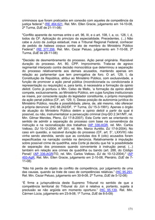 criminosos que foram praticados em conexão com aqueles de competência da
justiça federal." (RE 464.621, Rel. Min. Ellen Gracie, julgamento em 14-10-08,
2ª Turma, DJE de 21-11-08)

"Conflito aparente de normas entre o art. 96, III, e o art. 108, I, a, cc. 128, I, d,
todos da CF. Aplicação do princípio da especialidade. Precedentes. (...) Não
cabe a Juízo da Justiça estadual, mas a Tribunal Regional Federal, conhecer
de pedido de habeas corpus contra ato de membro do Ministério Público
Federal." (RE 377.356, Rel. Min. Cezar Peluso, julgamento em 7-10-08, 2ª
Turma, DJE de 28-11-08)

"Decisão de desmembramento do processo. Ação penal originária. Razoável
duração do processo. Art. 80, CPP. Improvimento. Trata-se de agravo
regimental interposto contra decisão monocrática que determinou a separação
do processo relativamente aos demais acusados, mantendo apenas em
relação ao parlamentar que tem prerrogativa de foro. O art. 129, I, da
Constituição da República, atribui ao Ministério Público, com exclusividade, a
função de promover a ação penal pública (incondicionada ou condicionada à
representação ou requisição) e, para tanto, é necessária a formação da opinio
delicti. Como já pontuou o Min. Celso de Mello, ‘a formação da opinio delicti
compete, exclusivamente, ao Ministério Público, em cujas funções institucionais
se insere, por consciente opção do legislador constituinte, o próprio monopólio
da ação penal pública (CF, art. 129, I). Dessa posição de autonomia jurídica do
Ministério Público, resulta a possibilidade, plena, de, até mesmo, não oferecer
a própria denúncia’ (HC 68.242/DF, 1ª Turma, DJ 15-3-1991). Apenas o órgão
de atuação do Ministério Público detém a opinio delicti a partir da qual é
possível, ou não, instrumentalizar a persecução criminal (Inq-QO 2.341/MT, rel.
Min. Gilmar Mendes, Pleno, DJ 17-8-2007). Esta Corte vem se orientando no
sentido de admitir a separação do processo com base na conveniência da
instrução e na racionalização dos trabalhos (AP 336-AGR, rel. Min. Carlos
Velloso, DJ 10-12-2004; AP 351, rel. Min. Marco Aurélio, DJ 17-9-2004). No
caso em questão, a razoável duração do processo (CF, art. 5°, LXXVIII) não
vinha sendo atendida, sendo que as condutas dos 8 (oito) acusados foram
especificadas na narração contida na denúncia. Relativamente à imputação
sobre possível crime de quadrilha, esta Corte já decidiu que há ‘a possibilidade
de separação dos processos quando conveniente à instrução penal, (...)
também em relação aos crimes de quadrilha ou bando (art. 288, do Código
Penal)’ (AP 336-AGR/TO, rel. Min. Carlos Velloso, DJ de 10-12-2004)." (AP
493-AgR, Rel. Min. Ellen Gracie, julgamento em 2-10-08, Plenário, DJE de 7-
11-08)

“Não há perda de objeto de conflito de competência, por julgamento de uma
das causas, quando se trate de caso de competências relativas.” (HC 95.291,
Rel. Min. Cezar Peluso, julgamento em 30-9-08, 2ª Turma, DJE de 5-12-08)

“É firme a jurisprudência deste Supremo Tribunal no sentido de que a
competência territorial do Tribunal do Júri é relativa e, portanto, sujeita à
preclusão se não argüida em momento oportuno.” (HC 95.139, Rel. Min.
Cármen Lúcia, julgamento em 23-9-08, 1ª Turma, DJE de 8-5-09)



                                                                                 171
 