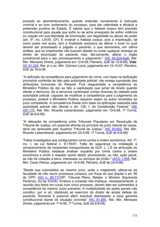 proceda ao desmembramento, quando entender conveniente à instrução
criminal e ao bom andamento do processo, para dar celeridade e eficácia a
pretensão punitiva do Estado. É sabido que o habeas corpus tem previsão
constitucional para aquele que sofre ou se acha ameaçado de sofrer violência
ou coação em sua liberdade de locomoção, por ilegalidade ou abuso de poder
(art. 5º, inc. LXVIII, CF). É inviável o habeas corpus, pois a impetração, tal
como posta nos autos, tem a finalidade exclusiva de alterar o local no qual
deverá ser processado e julgado o paciente, o que demonstra, em última
análise, que os impetrantes não buscam afastar ou evitar qualquer ameaça ao
direito de locomoção do paciente mas, tão-somente, alterar o órgão
jurisdicional para o seu processamento e julgamento.” (HC 94.224-AgR, Rel.
Min. Menezes Direito, julgamento em 12-6-08, Plenário, DJE de 12-9-08). Vide:
HC 91.224, Rel. p/ o ac. Min. Cármen Lúcia, julgamento em 15-10-07, Plenário,
DJE de 16-5-08.

“A definição da competência para julgamento do crime, com base na tipificação
provisória conferida ao fato pela autoridade policial, não enseja supressão das
atribuições funcionais do Parquet. Fica resguardada a competência do
Ministério Público de dar ao fato a capitulação que achar de direito quando
ofertar a denúncia. Se a denúncia contemplar crimes diversos do relatado pela
autoridade policial, capazes de modificar a competência para o julgamento do
processo, poderá o Ministério Público requerer sejam os autos remetidos ao
juízo competente. A competência fixada com base na tipificação realizada pela
autoridade policial não ofende o art. 129, I, da Constituição Federal.” (RE
497.170, Rel. Min. Ricardo Lewandowski, julgamento em 13-5-08, 1ª Turma,
DJE de 6-6-08)

“A alteração da competência entre Tribunais Populares por Resolução de
Tribunal de Justiça, em possível afronta ao princípio do juízo natural da causa,
deve ser apreciada pelo Superior Tribunal de Justiça.” (HC 93.652, Rel. Min.
Ricardo Lewandowski, julgamento em 22-4-08, 1ª Turma, DJE de 6-6-08)

"Fatos investigados que configurariam crime contra a ordem econômica. Art. 1º,
inc. I, da Lei federal n. 8.176/01. Falta de segurança na instalação e
armazenamento de recipientes transportáveis de GLP. (...) É da atribuição do
Ministério Público estadual analisar inquérito por crime contra a ordem
econômica e emitir a respeito opinio delicti, promovendo, ou não, ação penal,
se não há violação a bens, interesses ou serviços da União." (ACO 1.058, Rel.
Min. Cezar Peluso, julgamento em 14-4-08, Plenário, DJE de 23-5-08)

“Desde que submetidos ao mesmo juízo, pode o magistrado utilizar-se da
faculdade de não reunir processos conexos, por força do que dispõe o art. 80
do CPP. (HC n. 80.717/SP, Tribunal Pleno, Relator o Ministro Sepúlveda
Pertence, DJ de 5/3/04). Embora a conexão não implique, necessariamente, a
reunião dos feitos em curso num único processo, devem eles ser submetidos à
competência do mesmo Juízo prevento. A multiplicidade de ações penais não
constitui, por si só, obstáculo ao exercício do direito de ampla defesa do
paciente. Somente é possível aferir eventual desrespeito a essa garantia
constitucional diante de situação concreta” (HC 91.895, Rel. Min. Menezes
Direito, julgamento em 1º-4-08, 1ª Turma, DJE de 8-8-08)


                                                                            173
 