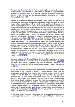 "Compete ao Supremo Tribunal Federal julgar ação de improbidade contra
seus membros. Arquivamento da ação quanto ao Ministro da Suprema Corte e
remessa dos autos ao Juízo de 1º grau de jurisdição no tocante aos demais."
(Pet 3.211-QO, Rel. p/ o ac. Min. Menezes Direito, julgamento em 13-3-08,
Plenário, DJE de 27-6-08)

“Crimes de homicídio e lesão corporal grave contra militar em operação de
transporte de fardamento do exército. Colisão do veículo do paciente com a
viatura militar. Imputação de dolo eventual. Agente civil. Inocorrência de crime
militar. Interpretação estrita da função de natureza militar. Excepcionalidade da
justiça castrense para o julgamento de civis em tempo de paz. Ao contrário do
entendimento do Superior Tribunal Militar, é excepcional a competência da
Justiça Castrense para o julgamento de civis, em tempo de paz. A tipificação
da conduta de agente civil como crime militar está a depender do ‘intuito de
atingir, de qualquer modo, a Força, no sentido de impedir, frustrar, fazer
malograr, desmoralizar ou ofender o militar ou o evento ou situação em que
este esteja empenhado’ (CC 7.040, da relatoria do ministro Carlos Velloso). O
cometimento do delito militar por agente civil em tempo de paz se dá em
caráter excepcional. Tal cometimento se traduz em ofensa àqueles bens
jurídicos tipicamente associados à função de natureza militar: defesa da Pátria,
garantia dos poderes constitucionais, da Lei e da ordem (art. 142 da
Constituição Federal). No caso, a despeito de as vítimas estarem em serviço
no momento da colisão dos veículos, nada há na denúncia que revele a
vontade do paciente de se voltar contra as Forças Armadas, tampouco a de
impedir a continuidade de eventual operação militar ou atividade genuinamente
castrense." (HC 86.216, Rel. Min. Carlos Britto, julgamento em 19-2-08, 1ª
Turma, DJE de 24-10-08)

"Compete ao Supremo Tribunal Federal dirimir conflito negativo de atribuição
entre representantes do Ministério Público de Estados diversos." (Pet 3.631,
Rel. Min. Cezar Peluso, julgamento em 6-12-07, Plenário, DJE de 7-3-08).
Vide: Pet 3.528, Rel. Min. Marco Aurélio, julgamento em 28-9-05, Plenário, DJ
de 3-3-06.

“O réu, na qualidade de detentor do mandato de parlamentar federal, detém
prerrogativa de foro perante o Supremo Tribunal Federal, onde deve ser
julgado pela imputação da prática de crime doloso contra a vida. A norma
contida no art. 5º, XXXVIII, da Constituição da República, que garante a
instituição do júri, cede diante do disposto no art. 102, I, b, da Lei Maior,
definidor da competência do Supremo Tribunal Federal, dada a especialidade
deste último. Os crimes dolosos contra a vida estão abarcados pelo conceito de
crimes comuns. Precedentes da Corte. A renúncia do réu produz plenos efeitos
no plano processual, o que implica a declinação da competência do Supremo
Tribunal Federal para o juízo criminal de primeiro grau. Ausente o abuso de
direito que os votos vencidos vislumbraram no ato. Autos encaminhados ao
juízo atualmente competente”. (AP 333, Rel. Min. Joaquim Barbosa, julgamento
em 5-12-07, Plenário, DJE de 11-4-08)

“O fato de a droga haver sido transportada por via aérea não ocasiona, por si
só, a competência da Justiça Federal. Prevalece, sob tal ângulo, o local em que


                                                                             174
 