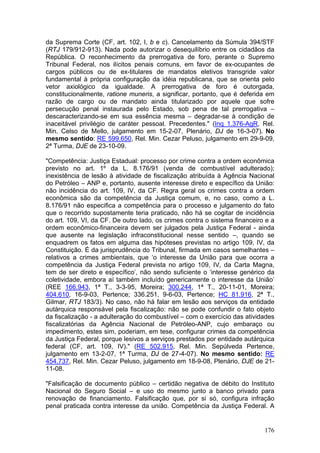 da Suprema Corte (CF, art. 102, I, b e c). Cancelamento da Súmula 394/STF
(RTJ 179/912-913). Nada pode autorizar o desequilíbrio entre os cidadãos da
República. O reconhecimento da prerrogativa de foro, perante o Supremo
Tribunal Federal, nos ilícitos penais comuns, em favor de ex-ocupantes de
cargos públicos ou de ex-titulares de mandatos eletivos transgride valor
fundamental à própria configuração da idéia republicana, que se orienta pelo
vetor axiológico da igualdade. A prerrogativa de foro é outorgada,
constitucionalmente, ratione muneris, a significar, portanto, que é deferida em
razão de cargo ou de mandato ainda titularizado por aquele que sofre
persecução penal instaurada pelo Estado, sob pena de tal prerrogativa –
descaracterizando-se em sua essência mesma – degradar-se à condição de
inaceitável privilégio de caráter pessoal. Precedentes." (Inq 1.376-AgR, Rel.
Min. Celso de Mello, julgamento em 15-2-07, Plenário, DJ de 16-3-07). No
mesmo sentido: RE 599.650, Rel. Min. Cezar Peluso, julgamento em 29-9-09,
2ª Turma, DJE de 23-10-09.

"Competência: Justiça Estadual: processo por crime contra a ordem econômica
previsto no art. 1º da L. 8.176/91 (venda de combustível adulterado);
inexistência de lesão à atividade de fiscalização atribuída à Agência Nacional
do Petróleo – ANP e, portanto, ausente interesse direto e específico da União:
não incidência do art. 109, IV, da CF. Regra geral os crimes contra a ordem
econômica são da competência da Justiça comum, e, no caso, como a L.
8.176/91 não especifica a competência para o processo e julgamento do fato
que o recorrido supostamente teria praticado, não há se cogitar de incidência
do art. 109, VI, da CF. De outro lado, os crimes contra o sistema financeiro e a
ordem econômico-financeira devem ser julgados pela Justiça Federal - ainda
que ausente na legislação infraconstitucional nesse sentido –, quando se
enquadrem os fatos em alguma das hipóteses previstas no artigo 109, IV, da
Constituição. É da jurisprudência do Tribunal, firmada em casos semelhantes –
relativos a crimes ambientais, que ‘o interesse da União para que ocorra a
competência da Justiça Federal prevista no artigo 109, IV, da Carta Magna,
tem de ser direto e específico’, não sendo suficiente o ‘interesse genérico da
coletividade, embora aí também incluído genericamente o interesse da União’
(REE 166.943, 1ª T., 3-3-95, Moreira; 300.244, 1ª T., 20-11-01, Moreira;
404.610, 16-9-03, Pertence; 336.251, 9-6-03, Pertence; HC 81.916, 2ª T.,
Gilmar, RTJ 183/3). No caso, não há falar em lesão aos serviços da entidade
autárquica responsável pela fiscalização: não se pode confundir o fato objeto
da fiscalização - a adulteração do combustível – com o exercício das atividades
fiscalizatórias da Agência Nacional de Petróleo-ANP, cujo embaraço ou
impedimento, estes sim, poderiam, em tese, configurar crimes da competência
da Justiça Federal, porque lesivos a serviços prestados por entidade autárquica
federal (CF, art. 109, IV)." (RE 502.915, Rel. Min. Sepúlveda Pertence,
julgamento em 13-2-07, 1ª Turma, DJ de 27-4-07). No mesmo sentido: RE
454.737, Rel. Min. Cezar Peluso, julgamento em 18-9-08, Plenário, DJE de 21-
11-08.

"Falsificação de documento público – certidão negativa de débito do Instituto
Nacional do Seguro Social – e uso do mesmo junto a banco privado para
renovação de financiamento. Falsificação que, por si só, configura infração
penal praticada contra interesse da união. Competência da Justiça Federal. A


                                                                            176
 