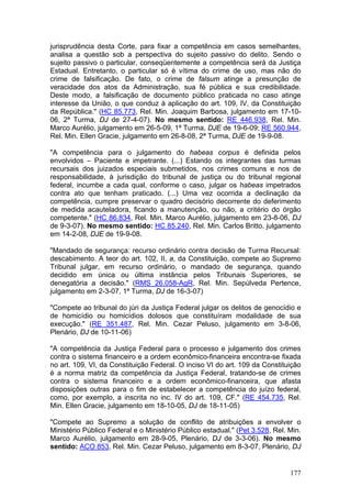 jurisprudência desta Corte, para fixar a competência em casos semelhantes,
analisa a questão sob a perspectiva do sujeito passivo do delito. Sendo o
sujeito passivo o particular, conseqüentemente a competência será da Justiça
Estadual. Entretanto, o particular só é vítima do crime de uso, mas não do
crime de falsificação. De fato, o crime de falsum atinge a presunção de
veracidade dos atos da Administração, sua fé pública e sua credibilidade.
Deste modo, a falsificação de documento público praticada no caso atinge
interesse da União, o que conduz à aplicação do art. 109, IV, da Constituição
da República." (HC 85.773, Rel. Min. Joaquim Barbosa, julgamento em 17-10-
06, 2ª Turma, DJ de 27-4-07). No mesmo sentido: RE 446.938, Rel. Min.
Marco Aurélio, julgamento em 26-5-09, 1ª Turma, DJE de 19-6-09; RE 560.944,
Rel. Min. Ellen Gracie, julgamento em 26-8-08, 2ª Turma, DJE de 19-9-08.

"A competência para o julgamento do habeas corpus é definida pelos
envolvidos – Paciente e impetrante. (...) Estando os integrantes das turmas
recursais dos juizados especiais submetidos, nos crimes comuns e nos de
responsabilidade, à jurisdição do tribunal de justiça ou do tribunal regional
federal, incumbe a cada qual, conforme o caso, julgar os habeas impetrados
contra ato que tenham praticado. (...) Uma vez ocorrida a declinação da
competência, cumpre preservar o quadro decisório decorrente do deferimento
de medida acauteladora, ficando a manutenção, ou não, a critério do órgão
competente." (HC 86.834, Rel. Min. Marco Aurélio, julgamento em 23-8-06, DJ
de 9-3-07). No mesmo sentido: HC 85.240, Rel. Min. Carlos Britto, julgamento
em 14-2-08, DJE de 19-9-08.

"Mandado de segurança: recurso ordinário contra decisão de Turma Recursal:
descabimento. A teor do art. 102, II, a, da Constituição, compete ao Supremo
Tribunal julgar, em recurso ordinário, o mandado de segurança, quando
decidido em única ou última instância pelos Tribunais Superiores, se
denegatória a decisão." (RMS 26.058-AgR, Rel. Min. Sepúlveda Pertence,
julgamento em 2-3-07, 1ª Turma, DJ de 16-3-07)

"Compete ao tribunal do júri da Justiça Federal julgar os delitos de genocídio e
de homicídio ou homicídios dolosos que constituíram modalidade de sua
execução." (RE 351.487, Rel. Min. Cezar Peluso, julgamento em 3-8-06,
Plenário, DJ de 10-11-06)

"A competência da Justiça Federal para o processo e julgamento dos crimes
contra o sistema financeiro e a ordem econômico-financeira encontra-se fixada
no art. 109, VI, da Constituição Federal. O inciso VI do art. 109 da Constituição
é a norma matriz da competência da Justiça Federal, tratando-se de crimes
contra o sistema financeiro e a ordem econômico-financeira, que afasta
disposições outras para o fim de estabelecer a competência do juízo federal,
como, por exemplo, a inscrita no inc. IV do art. 109, CF." (RE 454.735, Rel.
Min. Ellen Gracie, julgamento em 18-10-05, DJ de 18-11-05)

"Compete ao Supremo a solução de conflito de atribuições a envolver o
Ministério Público Federal e o Ministério Público estadual." (Pet 3.528, Rel. Min.
Marco Aurélio, julgamento em 28-9-05, Plenário, DJ de 3-3-06). No mesmo
sentido: ACO 853, Rel. Min. Cezar Peluso, julgamento em 8-3-07, Plenário, DJ


                                                                              177
 