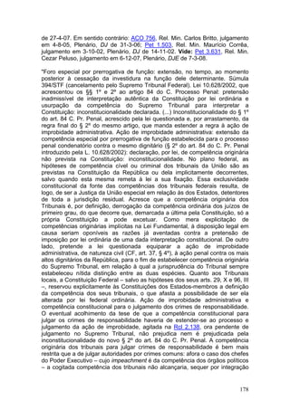 de 27-4-07. Em sentido contrário: ACO 756, Rel. Min. Carlos Britto, julgamento
em 4-8-05, Plenário, DJ de 31-3-06; Pet 1.503, Rel. Min. Maurício Corrêa,
julgamento em 3-10-02, Plenário, DJ de 14-11-02. Vide: Pet 3.631, Rel. Min.
Cezar Peluso, julgamento em 6-12-07, Plenário, DJE de 7-3-08.

"Foro especial por prerrogativa de função: extensão, no tempo, ao momento
posterior à cessação da investidura na função dele determinante. Súmula
394/STF (cancelamento pelo Supremo Tribunal Federal). Lei 10.628/2002, que
acrescentou os §§ 1º e 2º ao artigo 84 do C. Processo Penal: pretensão
inadmissível de interpretação autêntica da Constituição por lei ordinária e
usurpação da competência do Supremo Tribunal para interpretar a
Constituição: inconstitucionalidade declarada. (...) Inconstitucionalidade do § 1º
do art. 84 C. Pr. Penal, acrescido pela lei questionada e, por arrastamento, da
regra final do § 2º do mesmo artigo, que manda estender a regra à ação de
improbidade administrativa. Ação de improbidade administrativa: extensão da
competência especial por prerrogativa de função estabelecida para o processo
penal condenatório contra o mesmo dignitário (§ 2º do art. 84 do C. Pr. Penal
introduzido pela L. 10.628/2002): declaração, por lei, de competência originária
não prevista na Constituição: inconstitucionalidade. No plano federal, as
hipóteses de competência cível ou criminal dos tribunais da União são as
previstas na Constituição da República ou dela implicitamente decorrentes,
salvo quando esta mesma remeta à lei a sua fixação. Essa exclusividade
constitucional da fonte das competências dos tribunais federais resulta, de
logo, de ser a Justiça da União especial em relação às dos Estados, detentores
de toda a jurisdição residual. Acresce que a competência originária dos
Tribunais é, por definição, derrogação da competência ordinária dos juízos de
primeiro grau, do que decorre que, demarcada a última pela Constituição, só a
própria Constituição a pode excetuar. Como mera explicitação de
competências originárias implícitas na Lei Fundamental, à disposição legal em
causa seriam oponíveis as razões já aventadas contra a pretensão de
imposição por lei ordinária de uma dada interpretação constitucional. De outro
lado, pretende a lei questionada equiparar a ação de improbidade
administrativa, de natureza civil (CF, art. 37, § 4º), à ação penal contra os mais
altos dignitários da República, para o fim de estabelecer competência originária
do Supremo Tribunal, em relação à qual a jurisprudência do Tribunal sempre
estabeleceu nítida distinção entre as duas espécies. Quanto aos Tribunais
locais, a Constituição Federal – salvo as hipóteses dos seus arts. 29, X e 96, III
–, reservou explicitamente às Constituições dos Estados-membros a definição
da competência dos seus tribunais, o que afasta a possibilidade de ser ela
alterada por lei federal ordinária. Ação de improbidade administrativa e
competência constitucional para o julgamento dos crimes de responsabilidade.
O eventual acolhimento da tese de que a competência constitucional para
julgar os crimes de responsabilidade haveria de estender-se ao processo e
julgamento da ação de improbidade, agitada na Rcl 2.138, ora pendente de
julgamento no Supremo Tribunal, não prejudica nem é prejudicada pela
inconstitucionalidade do novo § 2º do art. 84 do C. Pr. Penal. A competência
originária dos tribunais para julgar crimes de responsabilidade é bem mais
restrita que a de julgar autoridades por crimes comuns: afora o caso dos chefes
do Poder Executivo – cujo impeachment é da competência dos órgãos políticos
– a cogitada competência dos tribunais não alcançaria, sequer por integração


                                                                              178
 