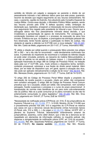 certidão de trânsito em julgado e assegurar ao paciente o direito de ver
pessoalmente intimado o seu defensor dativo para que este possa, querendo,
recorrer da decisão que negara seguimento ao seu recurso extraordinário. No
caso, o paciente, capitão do Exército, fora absolvido pelo Conselho Especial de
Justiça Militar. Contra essa decisão, o Ministério Público Militar apelara, sendo
seu recurso provido pelo STM. A defesa opusera, então, embargos de
declaração que, rejeitados, ensejaram a interposição de recurso extraordinário,
cujo seguimento fora negado pelo presidente do tribunal a quo. Ocorre que a
advogada dativa não fora pessoalmente intimada dessa decisão, o que
inviabilizara a apresentação de agravo de instrumento. Por conseguinte, a
condenação transitara em julgado e o processo de execução da pena fora
iniciado. Enfatizou-se que, na espécie, a prerrogativa da intimação pessoal não
fora observada, tendo havido apenas a publicação no Diário de Justiça, não
obstante já vigente a referida Lei 9.271/96 com a nova redação." (HC 91.247,
Rel. Min. Celso de Mello, julgamento em 20-11-07, 2ª Turma, Informativo 489)

"É válida a citação por edital quando o pressuposto fático previsto nos artigos
361 e 362 – ‘se o réu não for encontrado’ – está devidamente confirmado nos
autos. A pretensão do impetrante de reconhecer a nulidade da referida citação
só pode estar vinculada, portanto, ao reexame de matéria fático-probatória, o
que não se admite na via estreita do habeas corpus. (...) Impossibilidade de
aplicação fracionada do artigo 366 do Código de Processo Penal, na redação
dada pela Lei nº 9.271/96, pois, muito embora o dispositivo tenha, também,
conteúdo processual, sobressai a sua feição de direito penal material. Além
disso, por se tratar de dispositivo que, em geral, agrava a situação dos réus,
não pode ser aplicado retroativamente à edição da lei nova." (HC 92.615, Rel.
Min. Menezes Direito, julgamento em 13-11-07, 1ª Turma, DJE de 14-12-07)

"O artigo 292 do Código de Processo Penal Militar dispõe a propósito da
decretação da revelia quando o acusado, citado por edital, não comparecer
nem constituir advogado. O artigo 366 do Código de Processo Penal Comum
preceitua que ‘se o acusado, citado por edital, não comparecer, nem constituir
advogado, ficarão suspensos o processo e o curso do prazo prescricional’. A
transposição de normas mais benéficas de um para outro sub-ordenamento
não se justifica. Não se a pode consumar já no plano normativo se ela não foi
anteriormente consumada no plano legislativo." (HC 91.225, Rel. Min. Eros
Grau, julgamento em 19-6-07, 2ª Turma, DJE de 10-8-07)

"Necessidade de notificação prévia (CPrPenal, art. 514). É da jurisprudência do
Supremo Tribunal (v.g. HC 73.099, 1ª T., 3-10-95, Moreira, DJ de 17-5-96) que
o procedimento previsto nos arts. 513 e seguintes do C.Pr.Penal se reserva
aos casos em que a denúncia veicula tão-somente crimes funcionais típicos
(C.Penal, arts. 312 a 326). (...) Ao julgar o HC 85.779, Gilmar, Inf.STF 457, o
plenário do Supremo Tribunal, abandonando entendimento anterior da
jurisprudência, assentou, como obter dictum, que o fato de a denúncia se ter
respaldado em elementos de informação colhidos no inquérito policial, não
dispensa a obrigatoriedade da notificação prévia (CPP, art. 514) do acusado."
(HC 89.686, Rel. Min. Sepúlveda Pertence, julgamento em 12-6-07, 1ª Turma,
DJ de 17-8-07). No mesmo sentido: HC 95.969, Rel. Min. Ricardo



                                                                              18
 