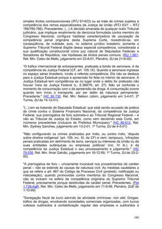 simples ilícitos contravencionais (RTJ 91/423) ou se trate de crimes sujeitos à
competência dos ramos especializados da Justiça da União (RTJ 63/1 – RTJ
166/785-786). Precedentes. (...) A decisão emanada de qualquer outro Tribunal
judiciário, que implique recebimento de denúncia formulada contra membro do
Congresso Nacional, configura hipótese caracterizadora de usurpação da
competência penal originária desta Suprema Corte, revestindo-se, em
conseqüência, de nulidade, pois, no sistema jurídico brasileiro, somente o
Supremo Tribunal Federal dispõe dessa especial competência, considerada a
sua qualificação constitucional como juiz natural de Deputados Federais e
Senadores da República, nas hipóteses de ilícitos penais comuns. (Rcl 1.861,
Rel. Min. Celso de Mello, julgamento em 23-8-01, Plenário, DJ de 21-6-02)

“O tráfico internacional de entorpecentes, praticado a bordo de aeronave, é da
competência da Justiça Federal (CF, art. 109, IX). Quando a aeronave ingressa
no espaço aéreo brasileiro, incide a referida competência. Ela não se desloca
para a Justiça Estadual porque a apreensão foi feita no interior de aeronave. A
Justiça Estadual tem competência se no lugar onde o delito for praticado não
houver Vara da Justiça Federal (L. 6.368/76, art. 27). Não se confunde o
momento de consumação com o da apreensão da droga. A consumação ocorre
quando tem início o transporte, por ser delito de natureza permanente.
Precedente." (HC 80.730, Rel. Min. Nelson Jobim, julgamento em 3-4-01, 2ª
Turma, DJ de 14-12-01)

"(...) em se tratando de Deputado Estadual, que está sendo acusado de prática
de crime contra o Sistema Financeiro Nacional, da competência da Justiça
Federal, sua prerrogativa de foro submete-o ao Tribunal Regional Federal – e
não ao Tribunal de Justiça do Estado, como vem decidindo esta Corte, em
inúmeros precedentes (inclusive de Prefeitos Municipais)." (HC 80.612, Rel.
Min. Sydney Sanches, julgamento em 13-2-01, 1ª Turma, DJ de 4-5-01)

"Não configurando os crimes praticados por índio, ou contra índio, 'disputa
sobre direitos indígenas' (art. 109, inc. XI, da CF) e nem, tampouco, 'infrações
penais praticadas em detrimento de bens, serviços ou interesse da União ou de
suas entidades autárquicas ou empresas públicas' (inc. IV ib.), é da
competência da Justiça Estadual o seu processamento e julgamento." (HC
79.530, Rel. Min. Ilmar Galvão, julgamento em 16-12-99, 1ª Turma, DJ de 25-2-
00)

"A prerrogativa de foro – unicamente invocável nos procedimentos de caráter
penal – não se estende às causas de natureza civil. As medidas cautelares a
que se refere o art. 867 do Código de Processo Civil (protesto, notificação ou
interpelação), quando promovidas contra membros do Congresso Nacional,
não se incluem na esfera de competência originária do Supremo Tribunal
Federal, precisamente porque destituídas de caráter penal. Precedentes. (Pet
1.738-AgR, Rel. Min. Celso de Mello, julgamento em 11-9-99, Plenário, DJE de
1-10-99)

"Sonegação fiscal de lucro advindo de atividade criminosa: non olet. Drogas:
tráfico de drogas, envolvendo sociedades comerciais organizadas, com lucros
vultosos subtraídos à contabilização regular das empresas e subtraídos à


                                                                            180
 
