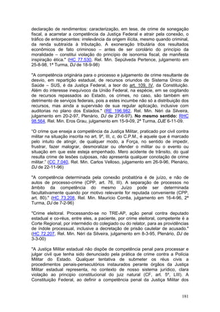 declaração de rendimentos: caracterização, em tese, de crime de sonegação
fiscal, a acarretar a competência da Justiça Federal e atrair pela conexão, o
tráfico de entorpecentes: irrelevância da origem ilícita, mesmo quando criminal,
da renda subtraída à tributação. A exoneração tributária dos resultados
econômicos de fato criminoso – antes de ser corolário do princípio da
moralidade – constitui violação do princípio de isonomia fiscal, de manifesta
inspiração ética." (HC 77.530, Rel. Min. Sepúlveda Pertence, julgamento em
25-8-98, 1ª Turma, DJ de 18-9-98)

"A competência originária para o processo e julgamento de crime resultante de
desvio, em repartição estadual, de recursos oriundos do Sistema Único de
Saúde – SUS, é da Justiça Federal, a teor do art. 109, IV, da Constituição.
Além do interesse inequívoco da União Federal, na espécie, em se cogitando
de recursos repassados ao Estado, os crimes, no caso, são também em
detrimento de serviços federais, pois a estes incumbe não só a distribuição dos
recursos, mas ainda a supervisão de sua regular aplicação, inclusive com
auditorias no plano dos Estados." (RE 196.982, Rel. Min. Néri da Silveira,
julgamento em 20-2-97, Plenário, DJ de 27-6-97). No mesmo sentido: RHC
98.564, Rel. Min. Eros Grau, julgamento em 15-9-09, 2ª Turma, DJE 6-11-09.

“O crime que enseja a competência da Justiça Militar, praticado por civil contra
militar na situação inscrita no art. 9º, III, c, do C.P.M., é aquele que é marcado
pelo intuito de atingir, de qualquer modo, a Força, no sentido de impedir,
frustrar, fazer malograr, desmoralizar ou ofender o militar ou o evento ou
situação em que este esteja empenhado. Mero acidente de trânsito, do qual
resulta crime de lesões culposas, não apresenta qualquer conotação de crime
militar.” (CC 7.040, Rel. Min. Carlos Velloso, julgamento em 26-9-96, Plenário,
DJ de 22-11-96)

"A competência determinada pela conexão probatória é de juízo, e não de
autos de processo-crime (CPP, art. 76, III). A separação de processos no
âmbito da competência do mesmo Juízo pode ser determinada
facultativamente quando por motivo relevante for reputada conveniente (CPP,
art. 80)." (HC 73.208, Rel. Min. Maurício Corrêa, julgamento em 16-4-96, 2ª
Turma, DJ de 7-2-96)

"Crime eleitoral. Processando-se no TRE-AP, ação penal contra deputado
estadual e co-réus, entre eles, a paciente, por crime eleitoral, competente é a
Corte Regional, por intermédio do colegiado ou do relator, para as providências
de índole processual, inclusive a decretação de prisão cautelar de acusado."
(HC 72.207, Rel. Min. Néri da Silveira, julgamento em 8-3-95, Plenário, DJ de
3-3-00)

"A Justiça Militar estadual não dispõe de competência penal para processar e
julgar civil que tenha sido denunciado pela prática de crime contra a Polícia
Militar do Estado. Qualquer tentativa de submeter os réus civis a
procedimentos penais-persecutórios instaurados perante órgãos da Justiça
Militar estadual representa, no contexto de nosso sistema jurídico, clara
violação ao principio constitucional do juiz natural (CF, art. 5º, LIII). A
Constituição Federal, ao definir a competência penal da Justiça Militar dos


                                                                              181
 