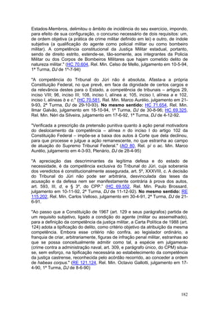 Estados-Membros, delimitou o âmbito de incidência do seu exercício, impondo,
para efeito de sua configuração, o concurso necessário de dois requisitos: um,
de ordem objetiva (a prática de crime militar definido em lei) e outro, de índole
subjetiva (a qualificação do agente como policial militar ou como bombeiro
militar). A competência constitucional da Justiça Militar estadual, portanto,
sendo de direito estrito, estende-se, tão-somente, aos integrantes da Policia
Militar ou dos Corpos de Bombeiros Militares que hajam cometido delito de
natureza militar." (HC 70.604, Rel. Min. Celso de Mello, julgamento em 10-5-94,
1ª Turma, DJ de 1º-7-94)

"A competência do Tribunal do Júri não é absoluta. Afasta-a a própria
Constituição Federal, no que prevê, em face da dignidade de certos cargos e
da relevância destes para o Estado, a competência de tribunais – artigos 29,
inciso VIII; 96, inciso III; 108, inciso I, alínea a; 105, inciso I, alínea a e 102,
inciso I, alíneas b e c." (HC 70.581, Rel. Min. Marco Aurélio, julgamento em 21-
9-93, 2ª Turma, DJ de 29-10-93). No mesmo sentido: HC 71.654, Rel. Min.
Ilmar Galvão, julgamento em 18-10-94, 1ª Turma, DJ de 30-8-96; HC 69.325,
Rel. Min. Néri da Silveira, julgamento em 17-6-92, 1ª Turma, DJ de 4-12-92.

"Verificada a prescrição da pretensão punitiva quanto à ação penal motivadora
do deslocamento da competência – alínea n do inciso I do artigo 102 da
Constituição Federal – impõe-se a baixa dos autos à Corte que dela declinou,
para que processe e julgue a ação remanescente, no que estranha ao campo
de atuação do Supremo Tribunal Federal." (AO 80, Rel. p/ o ac. Min. Marco
Aurélio, julgamento em 4-3-93, Plenário, DJ de 28-4-95)

"A apreciação das descriminantes da legítima defesa e do estado de
necessidade, é da competência exclusiva do Tribunal do Júri, cuja soberania
dos veredictos é constitucionalmente assegurada, art. 5º, XXXVIII, c. A decisão
do Tribunal do Júri não pode ser arbitrária, desvinculada das teses da
acusação e da defesa nem ser manifestamente contrária à prova dos autos,
art. 593, III, d, e § 3º, do CPP.” (HC 69.552, Rel. Min. Paulo Brossard,
julgamento em 10-11-92, 2ª Turma, DJ de 11-12-92). No mesmo sentido: RE
115.202, Rel. Min. Carlos Velloso, julgamento em 30-4-91, 2ª Turma, DJ de 21-
6-91.

"Ao passo que a Constituição de 1967 (art. 129 e seus parágrafos) partida de
um requisito subjetivo, ligado a condição do agente (militar ou assemelhado),
para a definição da competência da justiça militar, a Carta Política de 1988 (art.
124) adota a tipificação do delito, como critério objetivo da atribuição da mesma
competência. Embora esse critério não confira, ao legislador ordinário, a
franquia de criar, arbitrariamente, figuras de infração penal militar, estranhas ao
que se possa conceitualmente admitir como tal, a espécie em julgamento
(crime contra a administração naval, art. 309, e parágrafo único, do CPM) situa-
se, sem esforço, na tipificação necessária ao estabelecimento da competência
da justiça castrense, reconhecida pelo acórdão recorrido, ao conceder a ordem
de habeas corpus." (RE 121.124, Rel. Min. Octavio Gallotti, julgamento em 17-
4-90, 1ª Turma, DJ de 8-6-90)




                                                                                182
 
