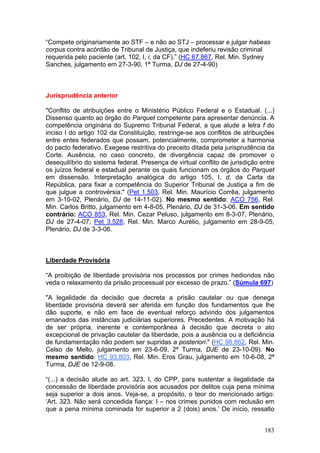 “Compete originariamente ao STF – e não ao STJ – processar e julgar habeas
corpus contra acórdão de Tribunal de Justiça, que indeferiu revisão criminal
requerida pelo paciente (art. 102, I, i, da CF).” (HC 67.867, Rel. Min. Sydney
Sanches, julgamento em 27-3-90, 1ª Turma, DJ de 27-4-90)



Jurisprudência anterior

"Conflito de atribuições entre o Ministério Público Federal e o Estadual. (...)
Dissenso quanto ao órgão do Parquet competente para apresentar denúncia. A
competência originária do Supremo Tribunal Federal, a que alude a letra f do
inciso I do artigo 102 da Constituição, restringe-se aos conflitos de atribuições
entre entes federados que possam, potencialmente, comprometer a harmonia
do pacto federativo. Exegese restritiva do preceito ditada pela jurisprudência da
Corte. Ausência, no caso concreto, de divergência capaz de promover o
desequilíbrio do sistema federal. Presença de virtual conflito de jurisdição entre
os juízos federal e estadual perante os quais funcionam os órgãos do Parquet
em dissensão. Interpretação analógica do artigo 105, I, d, da Carta da
República, para fixar a competência do Superior Tribunal de Justiça a fim de
que julgue a controvérsia." (Pet 1.503, Rel. Min. Maurício Corrêa, julgamento
em 3-10-02, Plenário, DJ de 14-11-02). No mesmo sentido: ACO 756, Rel.
Min. Carlos Britto, julgamento em 4-8-05, Plenário, DJ de 31-3-06. Em sentido
contrário: ACO 853, Rel. Min. Cezar Peluso, julgamento em 8-3-07, Plenário,
DJ de 27-4-07; Pet 3.528, Rel. Min. Marco Aurélio, julgamento em 28-9-05,
Plenário, DJ de 3-3-06.



Liberdade Provisória

“A proibição de liberdade provisória nos processos por crimes hediondos não
veda o relaxamento da prisão processual por excesso de prazo.” (Súmula 697)

"A legalidade da decisão que decreta a prisão cautelar ou que denega
liberdade provisória deverá ser aferida em função dos fundamentos que lhe
dão suporte, e não em face de eventual reforço advindo dos julgamentos
emanados das instâncias judiciárias superiores. Precedentes. A motivação há
de ser própria, inerente e contemporânea à decisão que decreta o ato
excepcional de privação cautelar da liberdade, pois a ausência ou a deficiência
de fundamentação não podem ser supridas a posteriori." (HC 98.862, Rel. Min.
Celso de Mello, julgamento em 23-6-09, 2ª Turma, DJE de 23-10-09). No
mesmo sentido: HC 93.803, Rel. Min. Eros Grau, julgamento em 10-6-08, 2ª
Turma, DJE de 12-9-08.

“(...) a decisão alude ao art. 323, I, do CPP, para sustentar a ilegalidade da
concessão de liberdade provisória aos acusados por delitos cuja pena mínima
seja superior a dois anos. Veja-se, a propósito, o teor do mencionado artigo:
‘Art. 323. Não será concedida fiança: I – nos crimes punidos com reclusão em
que a pena mínima cominada for superior a 2 (dois) anos.’ De início, ressalto


                                                                              183
 