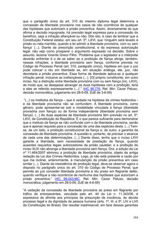 que o parágrafo único do art. 310 do mesmo diploma legal determina a
concessão de liberdade provisória nos casos de não ocorrência de qualquer
das hipóteses que autorizam a prisão preventiva. Assim, diversamente do que
afirma a decisão impugnada, há previsão legal expressa para a concessão do
benefício, seja a infração afiançável ou não. Dito isto, é caso de lembrar que a
Constituição Federal estatui, em seu art. 5º, LXVI, que ‘ninguém será levado à
prisão ou nela mantido, quando a lei admitir a liberdade provisória, com ou sem
fiança’ (...). Diante da prescrição constitucional, e da expressa autorização
legal, não vejo como prosperar o argumento esposado na decisão. Sobre o
assunto, leciona Vicente Greco Filho: ‘Problema que o legislador e o intérprete
deverão enfrentar é o de se saber se a proibição de fiança atinge, também,
nessas infrações, a liberdade provisória sem fiança, conforme prevista no
Código de Processo Penal (art. 310, parágrafo único), hipótese em que o juiz
pode colocar o réu em liberdade se, em situação análoga, ele, juiz, não
decretaria a prisão preventiva. Essa forma de liberdade aplica-se a qualquer
infração penal, inclusive as inafiançáveis (...). [O] próprio constituinte, em outro
inciso, faz a distinção entre liberdade provisória com ou sem fiança (inc. LXVI),
de modo que, se desejasse abranger as duas hipóteses com a proibição, teria
a elas se referido expressamente (...)’.” (HC 98.776, Rel. Min. Cezar Peluso,
decisão monocrática, julgamento em 28-5-09, DJE de 3-6-09)

 “(...) os institutos da fiança – que é vedada na hipótese de crimes hediondos -
e da liberdade provisória não se confundem. A liberdade provisória, como
gênero, pode apresentar-se sob a modalidade vinculada à fiança (liberdade
provisória com fiança) ou de forma independente (liberdade provisória sem
fiança). (...) As duas espécies de liberdade provisória têm previsão no art. 5º,
LXVI, da Constituição da República. É o que parece suficiente para demonstrar
que o instituto da fiança se não confunde com o da liberdade provisória, senão
que é apenas requisito para a concessão de uma das espécies desta. (...) Tem-
se, de um lado, a proibição constitucional da fiança e, de outro, a garantia da
concessão de liberdade provisória. A questão é, portanto, de precisar o alcance
de cada uma das determinações. (...) Diante disso, tenho que o inciso LXVI
garante a liberdade, sem necessidade de prestação de fiança, quando
ausentes requisitos legais autorizadores da prisão cautelar; e a proibição do
inciso XLIII não abrange a liberdade provisória sem fiança. Ora, a edição da Lei
nº 11.464/2007 eliminou a proibição de liberdade provisória, objeto da antiga
redação da Lei dos Crimes Hediondos. Logo, já não está presente a razão por
que me inclinei, anteriormente, à manutenção da prisão preventiva em caso
similar (...). Diante da inexistência de proibição legal, deve-se observar agora o
disposto no parágrafo único do art. 310 do Código de Processo Penal, que
permite ao juiz conceder liberdade provisória a réu preso em flagrante delito,
quando verifique a não ocorrência de nenhuma das hipóteses que autorizam a
prisão preventiva.” (HC 99.043-MC, Rel. Min. Cezar Peluso, decisão
monocrática, julgamento em 28-5-09, DJE de 4-6-09)

“A vedação da concessão de liberdade provisória ao preso em flagrante por
tráfico de entorpecentes, veiculada pelo art. 44 da Lei n. 11.343/06, é
expressiva de afronta aos princípios da presunção de inocência, do devido
processo legal e da dignidade da pessoa humana (arts. 1º, III, e 5º, LIV e LVII
da Constituição do Brasil). Daí resultar inadmissível, em face dessas garantias


                                                                                184
 