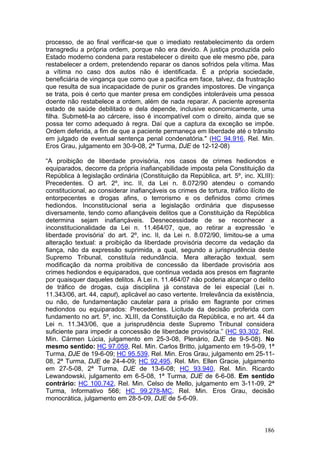 processo, de ao final verificar-se que o imediato restabelecimento da ordem
transgrediu a própria ordem, porque não era devido. A justiça produzida pelo
Estado moderno condena para restabelecer o direito que ele mesmo põe, para
restabelecer a ordem, pretendendo reparar os danos sofridos pela vítima. Mas
a vítima no caso dos autos não é identificada. É a própria sociedade,
beneficiária de vingança que como que a pacifica em face, talvez, da frustração
que resulta de sua incapacidade de punir os grandes impostores. De vingança
se trata, pois é certo que manter presa em condições intoleráveis uma pessoa
doente não restabelece a ordem, além de nada reparar. A paciente apresenta
estado de saúde debilitado e dela depende, inclusive economicamente, uma
filha. Submetê-la ao cárcere, isso é incompatível com o direito, ainda que se
possa ter como adequado à regra. Daí que a captura da exceção se impõe.
Ordem deferida, a fim de que a paciente permaneça em liberdade até o trânsito
em julgado de eventual sentença penal condenatória." (HC 94.916, Rel. Min.
Eros Grau, julgamento em 30-9-08, 2ª Turma, DJE de 12-12-08)

“A proibição de liberdade provisória, nos casos de crimes hediondos e
equiparados, decorre da própria inafiançabilidade imposta pela Constituição da
República à legislação ordinária (Constituição da República, art. 5º, inc. XLIII):
Precedentes. O art. 2º, inc. II, da Lei n. 8.072/90 atendeu o comando
constitucional, ao considerar inafiançáveis os crimes de tortura, tráfico ilícito de
entorpecentes e drogas afins, o terrorismo e os definidos como crimes
hediondos. Inconstitucional seria a legislação ordinária que dispusesse
diversamente, tendo como afiançáveis delitos que a Constituição da República
determina sejam inafiançáveis. Desnecessidade de se reconhecer a
inconstitucionalidade da Lei n. 11.464/07, que, ao retirar a expressão ‘e
liberdade provisória’ do art. 2º, inc. II, da Lei n. 8.072/90, limitou-se a uma
alteração textual: a proibição da liberdade provisória decorre da vedação da
fiança, não da expressão suprimida, a qual, segundo a jurisprudência deste
Supremo Tribunal, constituía redundância. Mera alteração textual, sem
modificação da norma proibitiva de concessão da liberdade provisória aos
crimes hediondos e equiparados, que continua vedada aos presos em flagrante
por quaisquer daqueles delitos. A Lei n. 11.464/07 não poderia alcançar o delito
de tráfico de drogas, cuja disciplina já constava de lei especial (Lei n.
11.343/06, art. 44, caput), aplicável ao caso vertente. Irrelevância da existência,
ou não, de fundamentação cautelar para a prisão em flagrante por crimes
hediondos ou equiparados: Precedentes. Licitude da decisão proferida com
fundamento no art. 5º, inc. XLIII, da Constituição da República, e no art. 44 da
Lei n. 11.343/06, que a jurisprudência deste Supremo Tribunal considera
suficiente para impedir a concessão de liberdade provisória.” (HC 93.302, Rel.
Min. Cármen Lúcia, julgamento em 25-3-08, Plenário, DJE de 9-5-08). No
mesmo sentido: HC 97.059, Rel. Min. Carlos Britto, julgamento em 19-5-09, 1ª
Turma, DJE de 19-6-09; HC 95.539, Rel. Min. Eros Grau, julgamento em 25-11-
08, 2ª Turma, DJE de 24-4-09; HC 92.495, Rel. Min. Ellen Gracie, julgamento
em 27-5-08, 2ª Turma, DJE de 13-6-08; HC 93.940, Rel. Min. Ricardo
Lewandowski, julgamento em 6-5-08, 1ª Turma, DJE de 6-6-08. Em sentido
contrário: HC 100.742, Rel. Min. Celso de Mello, julgamento em 3-11-09, 2ª
Turma, Informativo 566; HC 99.278-MC, Rel. Min. Eros Grau, decisão
monocrática, julgamento em 28-5-09, DJE de 5-6-09.



                                                                                186
 