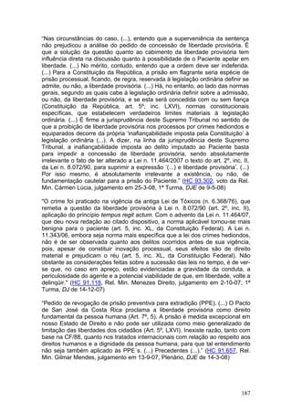 “Nas circunstâncias do caso, (...), entendo que a superveniência da sentença
não prejudicou a análise do pedido de concessão de liberdade provisória. É
que a solução da questão quanto ao cabimento da liberdade provisória tem
influência direta na discussão quanto à possibilidade de o Paciente apelar em
liberdade. (...) No mérito, contudo, entendo que a ordem deve ser indeferida.
(...) Para a Constituição da República, a prisão em flagrante seria espécie de
prisão processual, ficando, de regra, reservada à legislação ordinária definir se
admite, ou não, a liberdade provisória. (...) Há, no entanto, ao lado das normas
gerais, segundo as quais cabe à legislação ordinária definir sobre a admissão,
ou não, da liberdade provisória, e se esta será concedida com ou sem fiança
(Constituição da República, art. 5º, inc. LXVI), normas constitucionais
específicas, que estabelecem verdadeiros limites materiais à legislação
ordinária. (...) É firme a jurisprudência deste Supremo Tribunal no sentido de
que a proibição de liberdade provisória nos processos por crimes hediondos e
equiparados decorre da própria ‘inafiançabilidade imposta pela Constituição’ à
legislação ordinária (...). A dizer, na linha da jurisprudência deste Supremo
Tribunal, a inafiançabilidade imposta ao delito imputado ao Paciente basta
para impedir a concessão de liberdade provisória, sendo absolutamente
irrelevante o fato de ter alterado a Lei n. 11.464/2007 o texto do art. 2º, inc. II,
da Lei n. 8.072/90, para suprimir a expressão ‘(...) e liberdade provisória’. (...)
Por isso mesmo, é absolutamente irrelevante a existência, ou não, de
fundamentação cautelar para a prisão do Paciente.” (HC 93.302, voto da Rel.
Min. Cármen Lúcia, julgamento em 25-3-08, 1ª Turma, DJE de 9-5-08)

"O crime foi praticado na vigência da antiga Lei de Tóxicos (n. 6.368/76), que
remetia a questão da liberdade provisória à Lei n. 8.072/90 (art. 2º, inc. II),
aplicação do princípio tempus regit actum. Com o advento da Lei n. 11.464/07,
que deu nova redação ao citado dispositivo, a norma aplicável tornou-se mais
benigna para o paciente (art. 5, inc. XL, da Constituição Federal). A Lei n.
11.343/06, embora seja norma mais específica que a lei dos crimes hediondos,
não é de ser observada quanto aos delitos ocorridos antes de sua vigência,
pois, apesar de constituir inovação processual, seus efeitos são de direito
material e prejudicam o réu (art. 5, inc. XL, da Constituição Federal). Não
obstante as considerações feitas sobre a sucessão das leis no tempo, é de ver-
se que, no caso em apreço, estão evidenciadas a gravidade da conduta, a
periculosidade do agente e a potencial viabilidade de que, em liberdade, volte a
delinqüir." (HC 91.118, Rel. Min. Menezes Direito, julgamento em 2-10-07, 1ª
Turma, DJ de 14-12-07)

“Pedido de revogação de prisão preventiva para extradição (PPE). (...) O Pacto
de San José da Costa Rica proclama a liberdade provisória como direito
fundamental da pessoa humana (Art. 7º, 5). A prisão é medida excepcional em
nosso Estado de Direito e não pode ser utilizada como meio generalizado de
limitação das liberdades dos cidadãos (Art. 5º, LXVI). Inexiste razão, tanto com
base na CF/88, quanto nos tratados internacionais com relação ao respeito aos
direitos humanos e a dignidade da pessoa humana, para que tal entendimento
não seja também aplicado às PPE´s. (...) Precedentes (...).” (HC 91.657, Rel.
Min. Gilmar Mendes, julgamento em 13-9-07, Plenário, DJE de 14-3-08)




                                                                                187
 