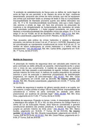 “A proibição de estabelecimento de fiança para os delitos de ‘porte ilegal de
arma de fogo de uso permitido’ e de ‘disparo de arma de fogo’, mostra-se
desarrazoada, porquanto são crimes de mera conduta, que não se equiparam
aos crimes que acarretam lesão ou ameaça de lesão à vida ou à propriedade.
Insusceptibilidade de liberdade provisória quanto aos delitos elencados nos
arts. 16, 17 e 18. Inconstitucionalidade reconhecida, visto que o texto magno
não autoriza a prisão ex lege, em face dos princípios da presunção de
inocência e da obrigatoriedade de fundamentação dos mandados de prisão
pela autoridade competente. (...) Ação julgada procedente, em parte, para
declarar a inconstitucionalidade dos parágrafos únicos dos artigos 14 e 15 e do
artigo 21 da Lei 10.826, de 22 de dezembro de 2003." (ADI 3.112, Rel. Min.
Ricardo Lewandowski, julgamento em 2-5-07, Plenário, DJ de 26-10-07)

"Aos acusados pela prática de crimes hediondos é vedada a liberdade
provisória, nos termos do inciso II do art. 2º da Lei n. 8.072/90. Dispositivo que
dá concretização ao mandamento constitucional do inciso XLIII do art. 5º, no
sentido de serem inafiançáveis os crimes hediondos e o tráfico ilícito de
entorpecentes." (HC 89.286-AgR, Rel. Min. Carlos Britto, julgamento em 15-8-
06, 1ª Turma, DJ de 27-4-07)



Medida de Segurança

"A prescrição de medida de segurança deve ser calculada pelo máximo da
pena cominada ao delito atribuído ao paciente, interrompendo-se-lhe o prazo
com o início do seu cumprimento. A medida de segurança deve perdurar
enquanto não haja cessado a periculosidade do agente, limitada, contudo, ao
período máximo de trinta anos. A melhora do quadro psiquiátrico do paciente
autoriza o juízo de execução a determinar procedimento de desinternação
progressiva, em regime de semi-internação." (HC 97.621, Rel. Min. Cezar
Peluso, julgamento em 2-6-09, DJE de 26-6-09). No mesmo sentido: HC
98.360, Rel. Min. Ricardo Lewandowski, julgamento em 4-8-09, 1ª Turma, DJE
de 23-10-09.

"A medida de segurança é espécie do gênero sanção penal e se sujeita, por
isso mesmo, à regra contida no artigo 109 do Código Penal. Impossibilidade de
considerar-se o mínimo da pena cominada em abstrato para efeito
prescricional, por ausência de previsão legal." (RHC 86.888, Rel. Min. Eros
Grau, julgamento em 8-11-05, 1ª Turma, DJ de 2-12-05)

"Medida de segurança. Projeção no tempo. Limite. A interpretação sistemática
e teleológica dos artigos 75, 97 e 183, os dois primeiros do Código Penal e o
último da Lei de Execuções Penais, deve fazer-se considerada a garantia
constitucional abolidora das prisões perpétuas. A medida de segurança fica
jungida ao período máximo de trinta anos." (HC 84.219, Rel. Min. Marco
Aurélio, julgamento em 16-8-05, 1ª Turma, DJ de 23-9-05). No mesmo
sentido: HC 98.360, Rel. Min. Ricardo Lewandowski, julgamento em 4-8-09, 1ª
Turma, DJE de 23-10-09; HC 97.621, Rel. Min. Cezar Peluso, julgamento em 2-
6-09, 2ª Turma, DJE de 26-6-09.


                                                                              188
 