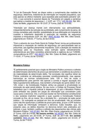 "A Lei de Execução Penal, ao dispor sobre o cumprimento das medidas de
segurança, determina, tratando-se de internação em hospital psiquiátrico, que
esta apenas se efetive mediante ‘guia expedida pela autoridade judiciária’ (art.
172), o que somente é possível depois de ‘Transitada em julgado a sentença
que aplicar a medida de segurança (...)’ (LEP, art. 171)." (HC 90.226, Rel. Min.
Celso de Mello, julgamento em 18-12-07, 2ª Turma, DJE de 15-5-09)

"Interdição por doença mental com internamento: sua admissibilidade,
independentemente da extinção da punibilidade, pelo cumprimento da pena, de
crimes cometidos pelo interdito; possibilidade de sua efetivação em hospital de
custódia e tratamento destinado à execução de medidas de segurança
impostas a inimputáveis (LEP, art. 99)." (RHC 82.924, Rel. Min. Ellen Gracie,
julgamento em 19-8-03, 1ª Turma, DJ de 5-9-03)

"Com o advento da nova Parte Geral do Código Penal, tornou-se juridicamente
impossível a imposição de medida de segurança, por periculosidade real ou
presumida, aos agentes plenamente imputáveis. Com a abolição da medida de
segurança para os imputáveis, essa extinção opera retroativamente,
estendendo-se aos fatos cometidos anteriormente à vigência da Lei 7.209/84.
Jurisprudência do STF." (HC 68.571, Rel. Min. Celso de Mello, julgamento em
1º-10-91, 1ª Turma, DJ de 12-6-92)



Ministério Público

"É perfeitamente possível que o órgão do Ministério Público promova a colheita
de determinados elementos de prova que demonstrem a existência da autoria e
da materialidade de determinado delito. Tal conclusão não significa retirar da
Polícia Judiciária as atribuições previstas constitucionalmente, mas apenas
harmonizar as normas constitucionais (arts. 129 e 144) de modo a
compatibilizá-las para permitir não apenas a correta e regular apuração dos
fatos supostamente delituosos, mas também a formação da opinio delicti. O art.
129, inciso I, da Constituição Federal, atribui ao parquet a privatividade na
promoção da ação penal pública. Do seu turno, o Código de Processo Penal
estabelece que o inquérito policial é dispensável, já que o Ministério Público
pode embasar seu pedido em peças de informação que concretizem justa
causa para a denúncia. Ora, é princípio basilar da hermenêutica constitucional
o dos ‘poderes implícitos’ segundo o qual, quando a Constituição Federal
concede os fins, dá os meios. Se a atividade fim – promoção da ação penal
pública – foi outorgada ao parquet em foro de privatividade, não se concebe
como não lhe oportunizar a colheita de prova para tanto, já que o CPP autoriza
que ‘peças de informação’ embasem a denúncia. Cabe ressaltar, que, no
presente caso, os delitos descritos na denúncia teriam sido praticados por
policiais, o que, também, justifica a colheita dos depoimentos das vítimas pelo
Ministério Público." (HC 91.661, Rel. Min. Ellen Gracie, julgamento em 10-3-09,
2ª Turma, DJE de 3-4-09). No mesmo sentido: HC 89.837, Rel. Min. Celso de
Mello, julgamento em 20-10-09, 2ª Turma, DJE de 20-11-09. Em sentido
contrário: RHC 81.326, Rel. Min. Nelson Jobim, julgamento em 6-5-03, 2ª
Turma, DJ de 1º-8-03.


                                                                            189
 