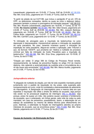 Lewandowski, julgamento em 12-5-09, 1ª Turma, DJE de 12-6-09; HC 96.058,
Rel. Min. Eros Grau, julgamento em 17-3-09, 2ª Turma, DJE de 14-8-09.

"A partir da edição da Lei 9.271/96, que incluiu o parágrafo 4º ao art. 370 do
CPP, os defensores nomeados, dentre os quais se inclui o defensor dativo,
passaram também a possuir a prerrogativa da intimação pessoal." (HC 89.315,
Rel. Min. Ricardo Lewandowski, julgamento em 19-9-06, 1ª Turma, DJ de 13-
10-06). No mesmo sentido: HC 91.567, Rel. Min. Ellen Gracie, julgamento em
2-9-08, 2ª Turma, DJE de 26-9-08; HC 90.963, Rel. Min. Joaquim Barbosa,
julgamento em 19-8-08, 2ª Turma, DJE de 19-12-08; HC 89.081, Rel. Min.
Carlos Britto, julgamento em 13-2-07, 1ª Turma, DJ de 27-4-07; HC 89.710,
Rel. Min. Carmén Lúcia, julgamento em 12-12-06, 1ª Turma, DJ de 23-3-07.

"A intimação do advogado para a inquirição de testemunhas no juízo
deprecado é desnecessária; imprescindível apenas a intimação da expedição
da carta precatória. No caso, havendo incerteza quanto à intimação da
expedição da carta precatória, afigura-se correta a aplicação, pelo Tribunal a
quo, da Súmula 155/STF, que proclama ser ‘relativa a nulidade do processo
criminal por falta de intimação da Carta Precatória para a inquirição de
testemunha’." (HC 89.186, Rel. Min. Eros Grau, julgamento em 10-10-06, 2ª
Turma, DJ de 6-11-06)

"Citação por edital. O artigo 366 do Código de Processo Penal remete,
necessariamente, às balizas da preventiva fixadas no artigo 312 do mesmo
diploma, não cabendo a automaticidade da custódia ante a circunstância de a
ré não haver sido encontrada." (HC 86.599, Rel. Min. Marco Aurélio, julgamento
em 21-3-06, 1ª Turma, DJ de 5-5-06)



Jurisprudência anterior

"A alegação de nulidade da citação, por não ter sido expedido mandado judicial
juntamente com o pedido de requisição do réu preso, esta superada pelo
comparecimento em juízo, onde foi constatada a desnecessidade de adiamento
do interrogatório. A designação do interrogatório para a mesma data em que
expedida a requisição não afeta o direito de defesa do acusado, seja porque
não existe na lei processual exigência de interregno (HC n. 69.350), seja
porque, preso há quase um mês, não poderia causar surpresa o fundamento
da acusação, que e antecipado, em linhas gerais, pela nota de culpa ou pelo
mandado, em caso de preventiva, possibilitando, assim, a elaboração de um
esboço de autodefesa ou mesmo de defesa técnica para oferecimento em
juízo. Ademais, a celeridade na fixação do interrogatório atendeu ao próprio
interesse do acusado, que se encontrava preso." (HC 71.839, Rel. Min. Ilmar
Galvão, julgamento em 4-10-94, 1ª Turma, DJ de 25-11-94)



Causas de Aumento / de Diminuição de Pena



                                                                           19
 