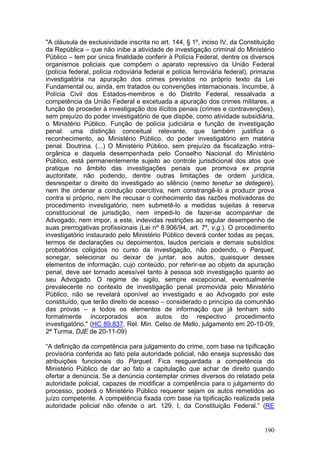 "A cláusula de exclusividade inscrita no art. 144, § 1º, inciso IV, da Constituição
da República – que não inibe a atividade de investigação criminal do Ministério
Público – tem por única finalidade conferir à Polícia Federal, dentre os diversos
organismos policiais que compõem o aparato repressivo da União Federal
(polícia federal, polícia rodoviária federal e polícia ferroviária federal), primazia
investigatória na apuração dos crimes previstos no próprio texto da Lei
Fundamental ou, ainda, em tratados ou convenções internacionais. Incumbe, à
Polícia Civil dos Estados-membros e do Distrito Federal, ressalvada a
competência da União Federal e excetuada a apuração dos crimes militares, a
função de proceder à investigação dos ilícitos penais (crimes e contravenções),
sem prejuízo do poder investigatório de que dispõe, como atividade subsidiária,
o Ministério Público. Função de polícia judiciária e função de investigação
penal: uma distinção conceitual relevante, que também justifica o
reconhecimento, ao Ministério Público, do poder investigatório em matéria
penal. Doutrina. (...) O Ministério Público, sem prejuízo da fiscalização intra-
orgânica e daquela desempenhada pelo Conselho Nacional do Ministério
Público, está permanentemente sujeito ao controle jurisdicional dos atos que
pratique no âmbito das investigações penais que promova ex propria
auctoritate, não podendo, dentre outras limitações de ordem jurídica,
desrespeitar o direito do investigado ao silêncio (nemo tenetur se detegere),
nem lhe ordenar a condução coercitiva, nem constrangê-lo a produzir prova
contra si próprio, nem lhe recusar o conhecimento das razões motivadoras do
procedimento investigatório, nem submetê-lo a medidas sujeitas à reserva
constitucional de jurisdição, nem impedi-lo de fazer-se acompanhar de
Advogado, nem impor, a este, indevidas restrições ao regular desempenho de
suas prerrogativas profissionais (Lei nº 8.906/94, art. 7º, v.g.). O procedimento
investigatório instaurado pelo Ministério Público deverá conter todas as peças,
termos de declarações ou depoimentos, laudos periciais e demais subsídios
probatórios coligidos no curso da investigação, não podendo, o Parquet,
sonegar, selecionar ou deixar de juntar, aos autos, quaisquer desses
elementos de informação, cujo conteúdo, por referir-se ao objeto da apuração
penal, deve ser tornado acessível tanto à pessoa sob investigação quanto ao
seu Advogado. O regime de sigilo, sempre excepcional, eventualmente
prevalecente no contexto de investigação penal promovida pelo Ministério
Público, não se revelará oponível ao investigado e ao Advogado por este
constituído, que terão direito de acesso – considerado o princípio da comunhão
das provas – a todos os elementos de informação que já tenham sido
formalmente incorporados aos autos do respectivo procedimento
investigatório." (HC 89.837, Rel. Min. Celso de Mello, julgamento em 20-10-09,
2ª Turma, DJE de 20-11-09)

“A definição da competência para julgamento do crime, com base na tipificação
provisória conferida ao fato pela autoridade policial, não enseja supressão das
atribuições funcionais do Parquet. Fica resguardada a competência do
Ministério Público de dar ao fato a capitulação que achar de direito quando
ofertar a denúncia. Se a denúncia contemplar crimes diversos do relatado pela
autoridade policial, capazes de modificar a competência para o julgamento do
processo, poderá o Ministério Público requerer sejam os autos remetidos ao
juízo competente. A competência fixada com base na tipificação realizada pela
autoridade policial não ofende o art. 129, I, da Constituição Federal.” (RE


                                                                                 190
 