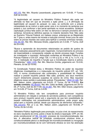 497.170, Rel. Min. Ricardo Lewandowski, julgamento em 13-5-08, 1ª Turma,
DJE de 6-6-08)

“A ilegitimidade ad causam do Ministério Público Federal não pode ser
afirmada na fase em que se encontra a ação penal. (...) A afirmação da
legitimidade ad causam do parquet, no caso, se confunde com a própria
necessidade de se instruir a ação penal, pois é no momento da sentença que
poderá o Juiz confirmar o tipo penal apontado na inicial acusatória. Qualquer
capitulação jurídica feita sobre um fato na denúncia é sempre provisória até a
sentença, tornando-se definitiva apenas no instante decisório final. Não cabe
ao Supremo Tribunal Federal, em habeas corpus, antecipar-se ao Magistrado
de 1º grau e, antes mesmo de iniciada a instrução criminal, firmar juízo de valor
sobre as provas trazidas aos autos para tipificar a conduta criminosa narrada.
(HC 90.187, Rel. Min. Menezes Direito, julgamento em 4-3-08, 1ª Turma, DJE
de 25-4-08)

"Busca e apreensão de documentos relacionados ao pedido de quebra de
sigilo realizadas pessoalmente pelo magistrado. Comprometimento do princípio
da imparcialidade e conseqüente violação ao devido processo legal. Funções
de investigador e inquisidor. Atribuições conferidas ao Ministério Público e às
Polícias Federal e Civil (CF, artigo 129, I e VIII e § 2o; e 144, § 1o, I e IV, e §
4o). A realização de inquérito é função que a Constituição reserva à polícia.
Precedentes." (ADI 1.570, Rel. Min. Maurício Corrêa, julgamento em 12-2-04,
Plenário, DJ de 22-10-04)

"A Constituição Federal dotou o Ministério Público do poder de requisitar
diligências investigatórias e a instauração de inquérito policial (CF, art. 129,
VIII). A norma constitucional não contemplou a possibilidade do Parquet
realizar e presidir inquérito policial. Não cabe, portanto, aos seus membros
inquirir diretamente pessoas suspeitas de autoria de crime. Mas requisitar
diligência nesse sentido à autoridade policial. Precedentes." (RHC 81.326, Rel.
Min. Nelson Jobim, julgamento em 6-5-03, 2ª Turma, DJ de 1º-8-03). Em
sentido contrário: HC 89.837, Rel. Min. Celso de Mello, julgamento em 20-10-
09, 2ª Turma, DJE de 20-11-09; HC 91.661, Rel. Min. Ellen Gracie, julgamento
em 10-3-09, 2ª Turma, DJE de 3-4-09.

"O Ministério Público não tem competência para promover inquérito
administrativo em relação à conduta de servidores públicos; nem competência
para produzir inquérito penal sob o argumento de que tem possibilidade de
expedir notificações nos procedimentos administrativos; pode propor ação
penal sem o inquérito policial, desde que disponha de elementos suficientes."
(RE 233.072, Rel. p/ o ac. Min. Nelson Jobim, julgamento em 18-5-99, 2ª
Turma, DJ de 3-5-02)

"Ministério Público: legitimação para promoção, no juízo cível, do ressarcimento
do dano resultante de crime, pobre o titular do direito à reparação: CPP, art. 68,
ainda constitucional (cf RE 135.328): processo de inconstitucionalização das
leis. A alternativa radical da jurisdição constitucional ortodoxa entre a
constitucionalidade plena e a declaração de inconstitucionalidade ou revogação
por inconstitucionalidade da lei com fulminante eficácia ex tunc faz abstração


                                                                               191
 
