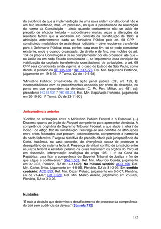 da evidência de que a implementação de uma nova ordem constitucional não é
um fato instantâneo, mas um processo, no qual a possibilidade de realização
da norma da Constituição – ainda quando teoricamente não se cuide de
preceito de eficácia limitada – subordina-se muitas vezes a alterações da
realidade fáctica que a viabilizem. No contexto da Constituição de 1988, a
atribuição anteriormente dada ao Ministério Público pelo art. 68 CPP –
constituindo modalidade de assistência judiciária – deve reputar-se transferida
para a Defensoria Pública: essa, porém, para esse fim, só se pode considerar
existente, onde e quando organizada, de direito e de fato, nos moldes do art.
134 da própria Constituição e da lei complementar por ela ordenada: até que –
na União ou em cada Estado considerado –, se implemente essa condição de
viabilização da cogitada transferência constitucional de atribuições, o art. 68
CPP será considerado ainda vigente: é o caso do Estado de São Paulo, como
decidiu o plenário no RE 135.328." (RE 147.776, Rel. Min. Sepúlveda Pertence,
julgamento em 19-5-98, 1ª Turma, DJ de 19-6-98)

"Ministério Público: privatividade da ação penal pública (CF, art. 129, I):
incompatibilidade com os procedimentos especiais por crime de deserção, no
ponto em que prescindem da denúncia (C. Pr. Pen. Militar, art. 451 ss):
precedente HC 67.931." (HC 68.204, Rel. Min. Sepúlveda Pertence, julgamento
em 30-10-90, 1ª Turma, DJ de 23-11-90)



Jurisprudência anterior

"Conflito de atribuições entre o Ministério Público Federal e o Estadual. (...)
Dissenso quanto ao órgão do Parquet competente para apresentar denúncia. A
competência originária do Supremo Tribunal Federal, a que alude a letra f do
inciso I do artigo 102 da Constituição, restringe-se aos conflitos de atribuições
entre entes federados que possam, potencialmente, comprometer a harmonia
do pacto federativo. Exegese restritiva do preceito ditada pela jurisprudência da
Corte. Ausência, no caso concreto, de divergência capaz de promover o
desequilíbrio do sistema federal. Presença de virtual conflito de jurisdição entre
os juízos federal e estadual perante os quais funcionam os órgãos do Parquet
em dissensão. Interpretação analógica do artigo 105, I, d, da Carta da
República, para fixar a competência do Superior Tribunal de Justiça a fim de
que julgue a controvérsia." (Pet 1.503, Rel. Min. Maurício Corrêa, julgamento
em 3-10-02, Plenário, DJ de 14-11-02). No mesmo sentido: ACO 756, Rel.
Min. Carlos Britto, julgamento em 4-8-05, Plenário, DJ de 31-3-06. Em sentido
contrário: ACO 853, Rel. Min. Cezar Peluso, julgamento em 8-3-07, Plenário,
DJ de 27-4-07; Pet 3.528, Rel. Min. Marco Aurélio, julgamento em 28-9-05,
Plenário, DJ de 3-3-06.



Nulidades

“É nula a decisão que determina o desaforamento de processo da competência
do Júri sem audiência da defesa.” (Súmula 712)


                                                                              192
 
