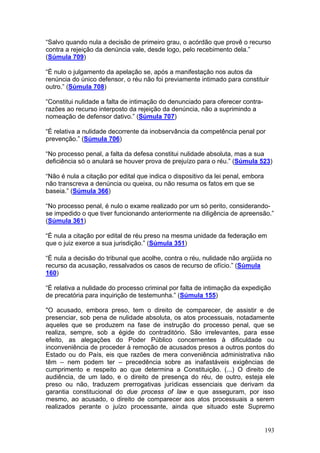 “Salvo quando nula a decisão de primeiro grau, o acórdão que provê o recurso
contra a rejeição da denúncia vale, desde logo, pelo recebimento dela.”
(Súmula 709)

“É nulo o julgamento da apelação se, após a manifestação nos autos da
renúncia do único defensor, o réu não foi previamente intimado para constituir
outro.” (Súmula 708)

“Constitui nulidade a falta de intimação do denunciado para oferecer contra-
razões ao recurso interposto da rejeição da denúncia, não a suprimindo a
nomeação de defensor dativo.” (Súmula 707)

“É relativa a nulidade decorrente da inobservância da competência penal por
prevenção.” (Súmula 706)

“No processo penal, a falta da defesa constitui nulidade absoluta, mas a sua
deficiência só o anulará se houver prova de prejuízo para o réu.” (Súmula 523)

“Não é nula a citação por edital que indica o dispositivo da lei penal, embora
não transcreva a denúncia ou queixa, ou não resuma os fatos em que se
baseia.” (Súmula 366)

“No processo penal, é nulo o exame realizado por um só perito, considerando-
se impedido o que tiver funcionando anteriormente na diligência de apreensão.”
(Súmula 361)

“É nula a citação por edital de réu preso na mesma unidade da federação em
que o juiz exerce a sua jurisdição.” (Súmula 351)

“É nula a decisão do tribunal que acolhe, contra o réu, nulidade não argüida no
recurso da acusação, ressalvados os casos de recurso de ofício.” (Súmula
160)

“É relativa a nulidade do processo criminal por falta de intimação da expedição
de precatória para inquirição de testemunha.” (Súmula 155)

"O acusado, embora preso, tem o direito de comparecer, de assistir e de
presenciar, sob pena de nulidade absoluta, os atos processuais, notadamente
aqueles que se produzem na fase de instrução do processo penal, que se
realiza, sempre, sob a égide do contraditório. São irrelevantes, para esse
efeito, as alegações do Poder Público concernentes à dificuldade ou
inconveniência de proceder à remoção de acusados presos a outros pontos do
Estado ou do País, eis que razões de mera conveniência administrativa não
têm – nem podem ter – precedência sobre as inafastáveis exigências de
cumprimento e respeito ao que determina a Constituição. (...) O direito de
audiência, de um lado, e o direito de presença do réu, de outro, esteja ele
preso ou não, traduzem prerrogativas jurídicas essenciais que derivam da
garantia constitucional do due process of law e que asseguram, por isso
mesmo, ao acusado, o direito de comparecer aos atos processuais a serem
realizados perante o juízo processante, ainda que situado este Supremo


                                                                                 193
 
