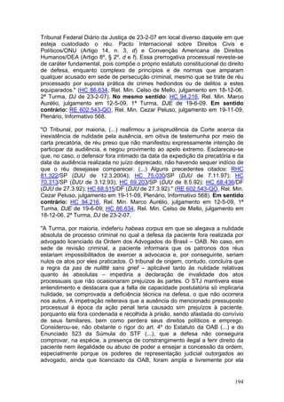 Tribunal Federal Diário da Justiça de 23-2-07 em local diverso daquele em que
esteja custodiado o réu. Pacto Internacional sobre Direitos Civis e
Políticos/ONU (Artigo 14, n. 3, d) e Convenção Americana de Direitos
Humanos/OEA (Artigo 8º, § 2º, d e f). Essa prerrogativa processual reveste-se
de caráter fundamental, pois compõe o próprio estatuto constitucional do direito
de defesa, enquanto complexo de princípios e de normas que amparam
qualquer acusado em sede de persecução criminal, mesmo que se trate de réu
processado por suposta prática de crimes hediondos ou de delitos a estes
equiparados." (HC 86.634, Rel. Min. Celso de Mello, julgamento em 18-12-06,
2ª Turma, DJ de 23-2-07). No mesmo sentido: HC 94.216, Rel. Min. Marco
Aurélio, julgamento em 12-5-09, 1ª Turma, DJE de 19-6-09. Em sentido
contrário: RE 602.543-QO, Rel. Min. Cezar Peluso, julgamento em 19-11-09,
Plenário, Informativo 568.

"O Tribunal, por maioria, (...) reafirmou a jurisprudência da Corte acerca da
inexistência de nulidade pela ausência, em oitiva de testemunha por meio de
carta precatória, de réu preso que não manifestou expressamente intenção de
participar da audiência, e negou provimento ao apelo extremo. Esclareceu-se
que, no caso, o defensor fora intimado da data da expedição da precatória e da
data da audiência realizada no juízo deprecado, não havendo sequer indício de
que o réu desejasse comparecer. (...) Alguns precedentes citados: RHC
81.322/SP (DJU de 12.3.2004); HC 75.030/SP (DJU de 7.11.97); HC
70.313/SP (DJU de 3.12.93); HC 69.203/SP (DJU de 8.5.92); HC 68.436/DF
(DJU de 27.3.92); HC 68.515/DF (DJU de 27.3.92)." (RE 602.543-QO, Rel. Min.
Cezar Peluso, julgamento em 19-11-09, Plenário, Informativo 568). Em sentido
contrário: HC 94.216, Rel. Min. Marco Aurélio, julgamento em 12-5-09, 1ª
Turma, DJE de 19-6-09; HC 86.634, Rel. Min. Celso de Mello, julgamento em
18-12-06, 2ª Turma, DJ de 23-2-07.

"A Turma, por maioria, indeferiu habeas corpus em que se alegava a nulidade
absoluta de processo criminal no qual a defesa da paciente fora realizada por
advogado licenciado da Ordem dos Advogados do Brasil – OAB. No caso, em
sede de revisão criminal, a paciente informara que os patronos dos réus
estariam impossibilitados de exercer a advocacia e, por conseguinte, seriam
nulos os atos por eles praticados. O tribunal de origem, contudo, concluíra que
a regra da pas de nulitté sans grief – aplicável tanto às nulidade relativas
quanto às absolutas – impediria a declaração de invalidade dos atos
processuais que não ocasionaram prejuízos às partes. O STJ mantivera esse
entendimento e destacara que a falta de capacidade postulatória só implicaria
nulidade, se comprovada a deficiência técnica na defesa, o que não ocorrera
nos autos. A impetração reiterava que a ausência do mencionado pressuposto
processual à época da ação penal teria causado sim prejuízos à paciente,
porquanto ela fora condenada e recolhida à prisão, sendo afastada do convívio
de seus familiares, bem como perdera seus direitos políticos e emprego.
Considerou-se, não obstante o rigor do art. 4º do Estatuto da OAB (...) e do
Enunciado 523 da Súmula do STF (...), que a defesa não conseguira
comprovar, na espécie, a presença de constrangimento ilegal a ferir direito da
paciente nem ilegalidade ou abuso de poder a ensejar a concessão da ordem,
especialmente porque os poderes de representação judicial outorgados ao
advogado, ainda que licenciado da OAB, foram ampla e livremente por ela


                                                                            194
 