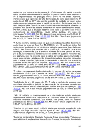 conferidos por instrumento de procuração. Enfatizou-se não existir prova de
que a paciente não conhecesse a condição do patrono constituído e assinalou-
se a impossibilidade de produção dessa prova na via eleita. Ademais,
mencionou-se que o princípio da falta de interesse, tal como estabelecido na 1ª
parte do art. 565 do CPP, não admite argüição da nulidade por quem tenha
dado causa ou concorrido para a existência do vício. Registrou-se que fora
bem realçado pela Corte local que o causídico não conseguira inocentar a
paciente, mas daí não se poderia afirmar não ter havido defesa técnica eficaz.
Por fim, aduziu que a situação resolver-se-ia, caso a paciente não tivesse
conhecimento da circunstância, noutra esfera jurídica, em ação de
indenização." (HC 99.457, Rel. Min. Cármen Lúcia, julgamento em 13-10-09, 1ª
Turma, Informativo 563). Vide: HC 97.062, Rel. Min. Ellen Gracie, julgamento
em 31-3-09, 2ª Turma, DJE de 24-4-09.

“A Turma indeferiu habeas corpus em que condenados pela prática do crime de
porte ilegal de arma de fogo (Lei 10.826/2003, art. 16, parágrafo único, IV)
sustentavam a nulidade da perícia técnica efetuada na arma de fogo, dado que
o laudo fora firmado por pessoas sem a qualificação necessária para a sua
realização. Entendeu-se que a eventual nulidade do exame pericial da arma,
por si só, não afastaria a caracterização do delito em questão. Ressaltou-se,
por oportuno, que, no presente caso, a pistola apreendida estava municiada e
que o laudo pericial – ainda que não tivesse informado se os peritos nomeados
para o exame possuíam diploma de curso superior – concluíra que a arma se
mostrara eficaz para produzir disparos.” (HC 98.306, Rel. Min. Ellen Gracie,
julgamento em 29-9-09, 2ª Turma, DJE de 20-11-09). Vide: HC 94.881, Rel.
Min. Cármen Lúcia, julgamento em 28-10-08, 1ª Turma, Informativo 526.

“É nulo o processo penal desde a intimação do réu que não se fez na pessoa
do defensor público que o assiste na causa.” (HC 98.905, Rel. Min. Cezar
Peluso, julgamento em 8-9-09, 2ª Turma, DJE de 16-10-09). Vide: HC 72.204,
Rel. Min. Celso de Mello, julgamento em 15-8-95,1ª Turma, DJ de 24-8-07.

"Inteligência do art. 59, caput, do CP. É nulo o capítulo da sentença que
reconhece circunstância judicial de exacerbação da pena-base, quando seu
fundamento tenha sido foi afastado pelo tribunal em grau de apelação." (AI
763.729, Rel. Min. Cezar Peluso, julgamento em 25-8-09, 2ª Turma, DJE de
23-10-09)

 “Não há nulidade no processo penal, se o réu citado por editais, ainda que
supostamente defeituosos, comparece ao processo, antes do interrogatório,
mediante defensor constituído, que exerce, sem peias, todos os poderes
processuais da defesa.” (HC 85.851, Rel. Min. Cezar Peluso, julgamento em 2-
6-09, 2ª Turma, DJE de 26-6-09)

“Não há, no processo penal, nulidade ainda que absoluta, quando do vício
alegado não haja decorrido prejuízo algum ao réu.” (HC 82.899, Rel. Min.
Cezar Peluso, julgamento em 2-6-09, 2ª Turma, DJE de 26-6-09)

“Sentença condenatória. Nulidade. Ausência. Prova emprestada. Violação ao
contraditório e à ampla defesa. Inocorrência. O exame da alegação de nulidade


                                                                           195
 
