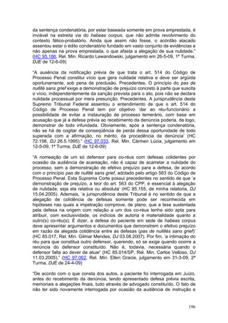 da sentença condenatória, por estar baseada somente em prova emprestada, é
inviável na estreita via do habeas corpus, que não admite revolvimento do
contexto fático-probatório. Ainda que assim não fosse, o acórdão atacado
assentou estar o édito condenatório fundado em vasto conjunto de evidências e
não apenas na prova emprestada, o que afasta a alegação de sua nulidade.”
(HC 95.186, Rel. Min. Ricardo Lewandowski, julgamento em 26-5-09, 1ª Turma,
DJE de 12-6-09)

“A ausência da notificação prévia de que trata o art. 514 do Código de
Processo Penal constitui vício que gera nulidade relativa e deve ser argüida
oportunamente, sob pena de preclusão. Precedentes. O princípio do pas de
nullité sans grief exige a demonstração de prejuízo concreto à parte que suscita
o vício, independentemente da sanção prevista para o ato, pois não se declara
nulidade processual por mera presunção. Precedentes. A jurisprudência deste
Supremo Tribunal Federal assentou o entendimento de que o art. 514 do
Código de Processo Penal tem por objetivo ‘dar ao réu-funcionário a
possibilidade de evitar a instauração de processo temerário, com base em
acusação que já a defesa prévia ao recebimento da denúncia poderia, de logo,
demonstrar de todo infundada. Obviamente, após a sentença condenatória,
não se há de cogitar de conseqüência de perda dessa oportunidade de todo
superada com a afirmação, no mérito, da procedência da denúncia’ (HC
72.198, DJ 26.5.1995).” (HC 97.033, Rel. Min. Cármen Lúcia, julgamento em
12-5-09, 1ª Turma, DJE de 12-6-09)

“A nomeação de um só defensor para co-réus com defesas colidentes por
ocasião da audiência de acareação, não é capaz de acarretar a nulidade do
processo, sem a demonstração de efetivo prejuízo para a defesa, de acordo
com o princípio pas de nullité sans grief, adotado pelo artigo 563 do Código de
Processo Penal. Esta Suprema Corte possui precedentes no sentido de que ‘a
demonstração de prejuízo, a teor do art. 563 do CPP, é essencial à alegação
de nulidade, seja ela relativa ou absoluta’ (HC 85.155, de minha relatoria, DJ
15.04.2005). Ademais, ‘a jurisprudência deste Tribunal é no sentido de que a
alegação de colidência de defesas somente pode ser reconhecida em
hipóteses nas quais a impetração comprove, de plano, que a tese sustentada
pela defesa na origem com relação a um dos co-réus tenha sido apta para
atribuir, com exclusividade, os indícios de autoria e materialidade quanto a
outro(s) co-réu(s). É dizer, a defesa do paciente em sede de habeas corpus
deve apresentar argumentos e documentos que demonstrem o efetivo prejuízo
em razão da alegada colidência entre as defesas (pas de nullités sans grief)’
(HC 85.017, Rel. Min. Gilmar Mendes, DJ 03.08.2007). Por fim, ‘a intimação do
réu para que constitua outro defensor, querendo, só se exige quando ocorre a
renúncia do defensor constituído. Não é, todavia, necessária quando o
defensor falta ao dever de atuar’ (HC 85.014/SP, Rel. Min. Carlos Velloso, DJ
11.03.2005).” (HC 97.062, Rel. Min. Ellen Gracie, julgamento em 31-3-09, 2ª
Turma, DJE de 24-4-09)

“De acordo com o que consta dos autos, a paciente foi interrogada em Juízo,
antes do recebimento da denúncia, tendo apresentado defesa prévia escrita,
memoriais e alegações finais, tudo através de advogado constituído. O fato de
não ter sido novamente interrogada por ocasião da audiência de instrução e


                                                                            196
 