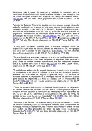 julgamento não é capaz de acarretar a nulidade do processo, sem a
demonstração de efetivo prejuízo para a defesa, de acordo com o princípio pas
de nullité sans grief, adotado pelo artigo 563 do Código de Processo Penal.”
(HC 95.847, Rel. Min. Ellen Gracie, julgamento em 24-3-09, 2ª Turma, DJE de
24-4-09)

"Ministro do Superior Tribunal de Justiça que vem a julgar recurso interposto
pelo réu condenado em processo no qual esse mesmo magistrado atuou, em
momento anterior, como membro do Ministério Público. Inadmissibilidade.
Hipótese de impedimento (CPP, art. 252, II). Causa de nulidade absoluta do
julgamento. Necessidade de renovação desse mesmo julgamento, sem a
participação do ministro impedido." (AI 706.078-QO, Rel. Min. Celso de Mello,
julgamento em 10-3-09, 2ª Turma, DJE de 23-10-09). No mesmo sentido: HC
88.227, Rel. Min. Ellen Gracie, julgamento em 24-6-08, 2ª Turma, DJE de 15-8-
08.

"A eloqüência acusatória somente gera a nulidade almejada acaso as
expressões sejam lidas na sessão plenária do Tribunal do Júri, irresignação
que deve ser registrada na ata respectiva." (HC 93.313, Rel. Min. Ricardo
Lewandowski, julgamento em 23-9-08, 2ª Turma, DJE de 17-10-08)

"Padece de nulidade absoluta o processo penal em que, devidamente intimado,
o advogado constituído do réu deixa de apresentar alegações finais, sem que o
juízo, antes de proferir sentença condenatória, lhe haja designado defensor
dativo ou público para suprir a falta." (HC 92.680, Rel. Min. Cezar Peluso,
julgamento em 11-3-08, 2ª Turma, DJE de 25-4-08)

"A nulidade que vicia a citação pessoal do acusado, impedindo-lhe o exercício
da auto-defesa e de constituir defensor de sua livre escolha causa prejuízo
evidente. Tal vício pode ser alegado a qualquer tempo, por tratar-se de
nulidade absoluta. É imprescindível a intimação pessoal do defensor público
para sessão de julgamento, por força do disposto em lei. Precedentes da
Corte." (HC 92.569, Rel. Min. Ricardo Lewandowski, julgamento em 11-3-08, 1ª
Turma, DJE de 25-4-08)

"Diante da ausência de intimação de defensor público para fins de julgamento
do recurso, constata-se, no caso concreto, que o constrangimento alegado é
inegável. No que se refere à prerrogativa da intimação pessoal, nos termos do
art. 5º, § 5º da Lei n. 1.060/1950, a jurisprudência desta Corte se firmou no
sentido de que essa há de ser respeitada." (HC 89.176, Rel. Min. Gilmar
Mendes, julgamento em 22-8-06, 2ª Turma, DJ de 22-9-06)

"Eventuais vícios formais concernentes ao inquérito policial não têm o condão
de infirmar a validade jurídica do subseqüente processo penal condenatório. As
nulidades processuais concernem, tão-somente, aos defeitos de ordem jurídica
que afetam os atos praticados ao longo da ação penal condenatória.
Precedentes." (HC 73.271, Rel. Min. Celso de Mello, julgamento em 19-3-96, 1ª
Turma, DJ de 4-10-96)




                                                                          197
 